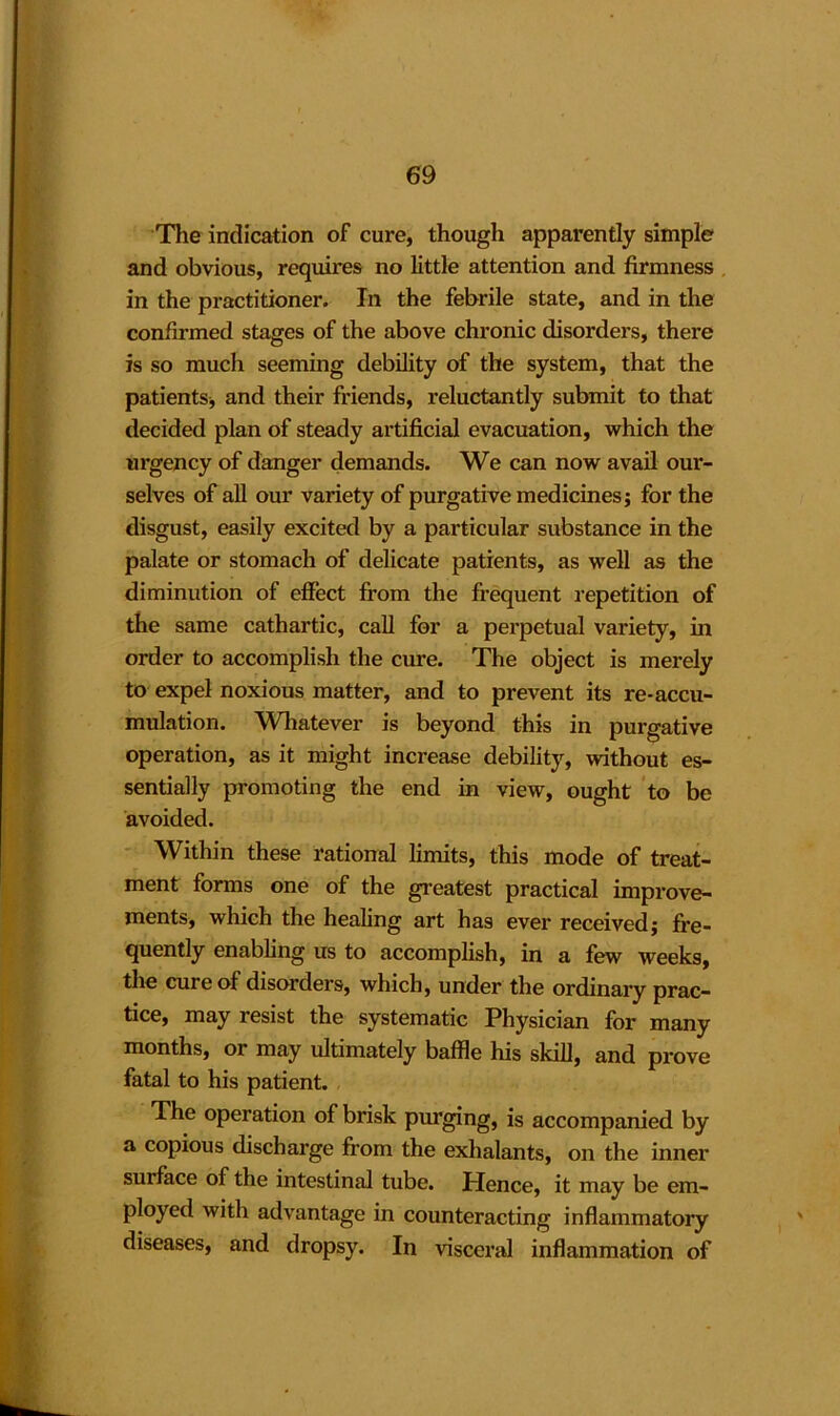 The indication of cure, though apparently simple and obvious, requfres no little attention and firmness in the practitioner. In the febrile state, and in the confirmed stages of the above chronic disorders, there is so much seeming debility of the system, that the patients, and their friends, reluctantly submit to that decided plan of steady artificial evacuation, which the urgency of danger demands. We can now avail our- selves of all our variety of purgative medicines; for the disgust, easily excited by a particular substance in the palate or stomach of delicate patients, as well as the diminution of effect from the frequent repetition of the same cathartic, call for a perpetual variety, in order to accomplish the cure. The object is merely to expel noxious matter, and to prevent its re-accu- mulation. Whatever is beyond this in purgative operation, as it might increase debility, without es- sentially promoting the end in view, ought to be avoided. Within these rational limits, this mode of treat- ment forms one of the greatest practical improve- ments, which the healing art has ever received; fre- quently enabling us to accomplish, in a few weeks, the cure of disorders, which, under the ordinary prac- tice, may resist the systematic Physician for many months, or may ultimately baffle his skill, and prove fatal to his patient. The operation of brisk purging, is accompanied by a copious discharge from the exhalants, on the inner surface of the intestinal tube. Hence, it may be em- ployed with advantage in counteracting inflammatory diseases, and dropsy. In visceral inflammation of