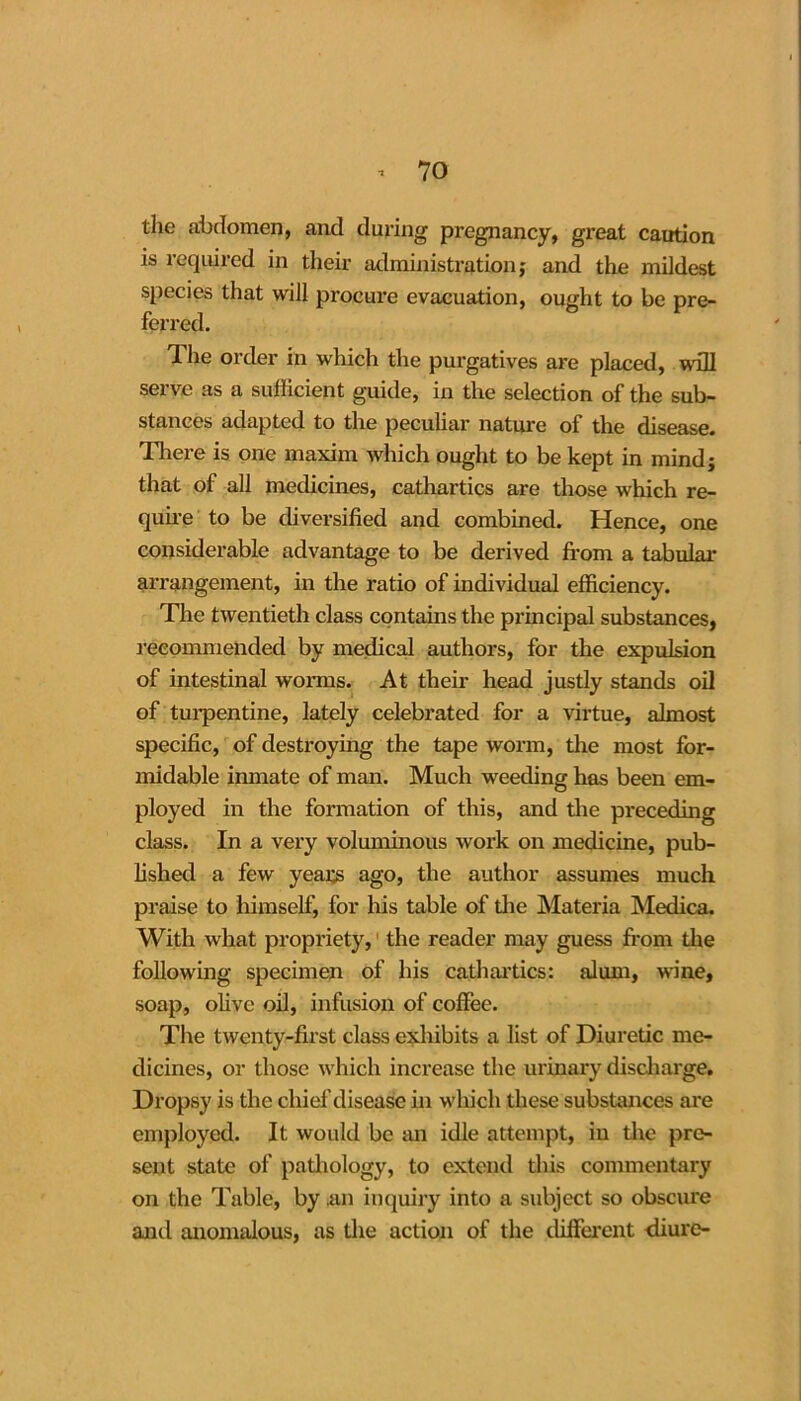 tlie abdomen, and during pregnancy, great caution is required in their administration; and the mildest species that will procure evacuation, ought to be pre- ferred. The order in which the purgatives are placed, wall serve as a sufficient guide, in the selection of the sub- stances adapted to the peculiar nature of the disease. There is one maxim which ought to be kept in mind; that of all medicines, cathartics are those which re- quire to be diversified and combined. Hence, one considerable advantage to be derived from a tabular arrangement, in the ratio of individual efficiency. The twentieth class contains the principal substances, recommended by medical authors, for the expulsion of intestinal worms. At their head justly stands oil of turpentine, lately celebrated for a virtue, almost specific, of destroying the tape worm, the most for- midable inmate of man. Much weeding has been em- ployed in the formation of this, and the preceding class. In a very voluminous work on medicine, pub- lished a few years ago, the author assumes much praise to himself, for his table of die Materia Medica. With what propriety, the reader may guess from the following specimen of his cathartics: alum, wine, soap, olive oil, infusion of coffee. The twenty-first class exhibits a list of Diuretic me- dicines, or those which increase the urinary discharge. Dropsy is the chief disease in which these substances are employed. It would be an idle attempt, in the pre- sent state of padiology, to extend this commentary on the Table, by .an inquiry into a subject so obscure and anomalous, as the action of the different diure-