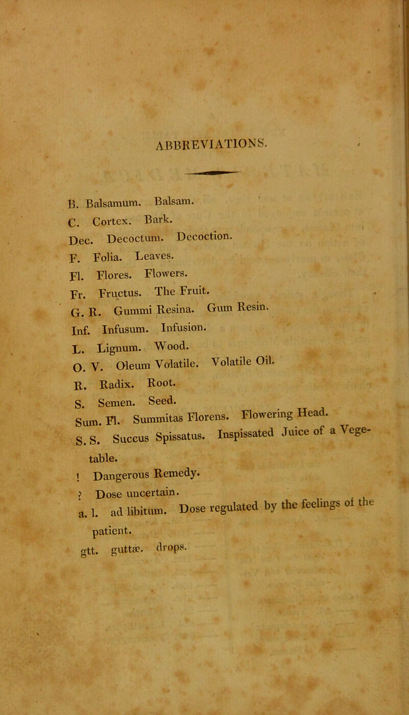 ABBREVIATIONS. B. Balsamum. Balsam. C. Cortex. Bark. Dec. Decoctum. Decoction. F. Folia. Leaves. FI. Flores. Flowers. Fr. Fructus. The Fruit. G. R. Gummi Resina. Gum Resin. Inf. Infusum. Infusion. L. Lignum. W ood. O. V- Oleum Volatile. Volatile Oil. R. Radix. Root. S. Semen. Seed. Sum. FI. Summitas Florens. Flowering Head. S. S. Succus Spissatus. Inspissated Juice of a Vege- table. i Dangerous Remedy. ? Dose uncertain. a. 1. ad libitum. Dose regulated by the feelings of the patient. gtt. guttsc. drops.