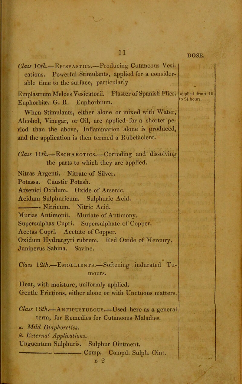 Class 10th.—Epispastics.—Producing Cutaneous Vesi- cations. Powerful Stimulants, applied for a consider- able time to the surface, particularly Emplastrum Meloes Vesicatorii. Plaster of Spanish Flies. Euphorbiae. G. R. Euphorhium. When Stimulants, either alone or mixed with Water, Alcohol, Vinegar, or Oil, are applied for a shorter pe- riod than the above, Inflammation alone is produced, and the application is then termed a Rubefacient. applied from IS to 24 hours. Class 11th.—Escharotics.—Corroding and dissolving the parts to which they are applied. Nitras Argenti. Nitrate of Silver. Potassa. Caustic Potash. Arsenici Oxidum. Oxide of Arsenic. Acidum Sulphuricum. Sulphuric Acid. Nitricum. Nitric Acid. Murias Antimonii. Muriate of Antimony. E Supersulphas Cupri. Supersulphate of Copper. Acetas Cupri. Acetate of Copper. Oxidum Hydrargyri rubrum. Red Oxide of Mercury. Juniperus Sabina. Savine. if Class 12th.—Emollients.—Softening indurated Tu- mours. Heat, with moisture, uniformly applied. Gentle Frictions, either alone or with Unctuous matters. Class 13th.—Antipustulous.—Used here as a general term, for Remedies for Cutaneous Maladies. u.. Mild Diaphoretics. /3. External Applications. Unguentum Sulphuris. Sulphur Ointment. — Comp. Compd. Sulph. Oint. b 2