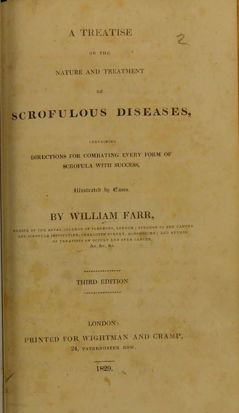 A TREATISE ON THU NATURE AND TREATMENT OF SCROrULOUS DISEASES, CONTAINING directions for combating every form of SCROFULA WITH SUCCESS, IlUtstiateti fij) Cases. BY WILLIAM FARR, I.,P. ,OV,P C.PLP.P .P AND SCROFULA INSTITUTION, CHARLOTTE STREET, DLOO5IS0URA ; AND AUTHOR OF TREATISES ON OCCULT AND OPEN CANCER, &C.&C.&C. THIRD EDITION. LONDON; PRINTED FOR.ATIOHTMAN AND CRAMP, 24, PATERNOSTER ROAV. 1829. V