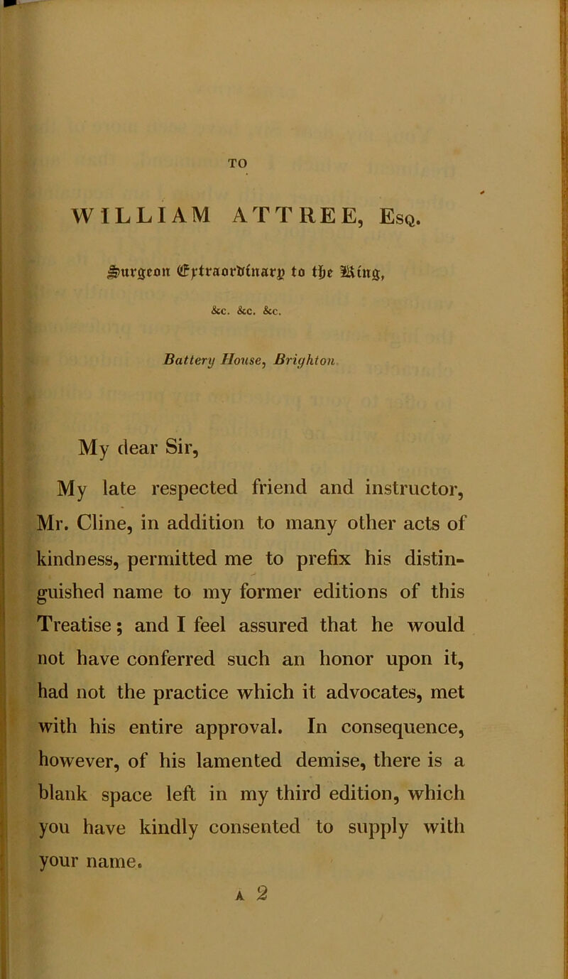 TO WILLIAM ATTREE, Esq. ^urscnn tfftraorli(narj) to tjjc IlStitg, &c. &c. &c. Battery House, Brighton My clear Sir, My late respected friend and instructor, Mr. Cline, in addition to many other acts of kindness, permitted me to prefix his distin- guished name to my former editions of this Treatise; and I feel assured that he would not have conferred such an honor upon it, had not the practice which it advocates, met with his entire approval. In consequence, however, of his lamented demise, there is a blank space left in my third edition, which you have kindly consented to supply with your name, A 2