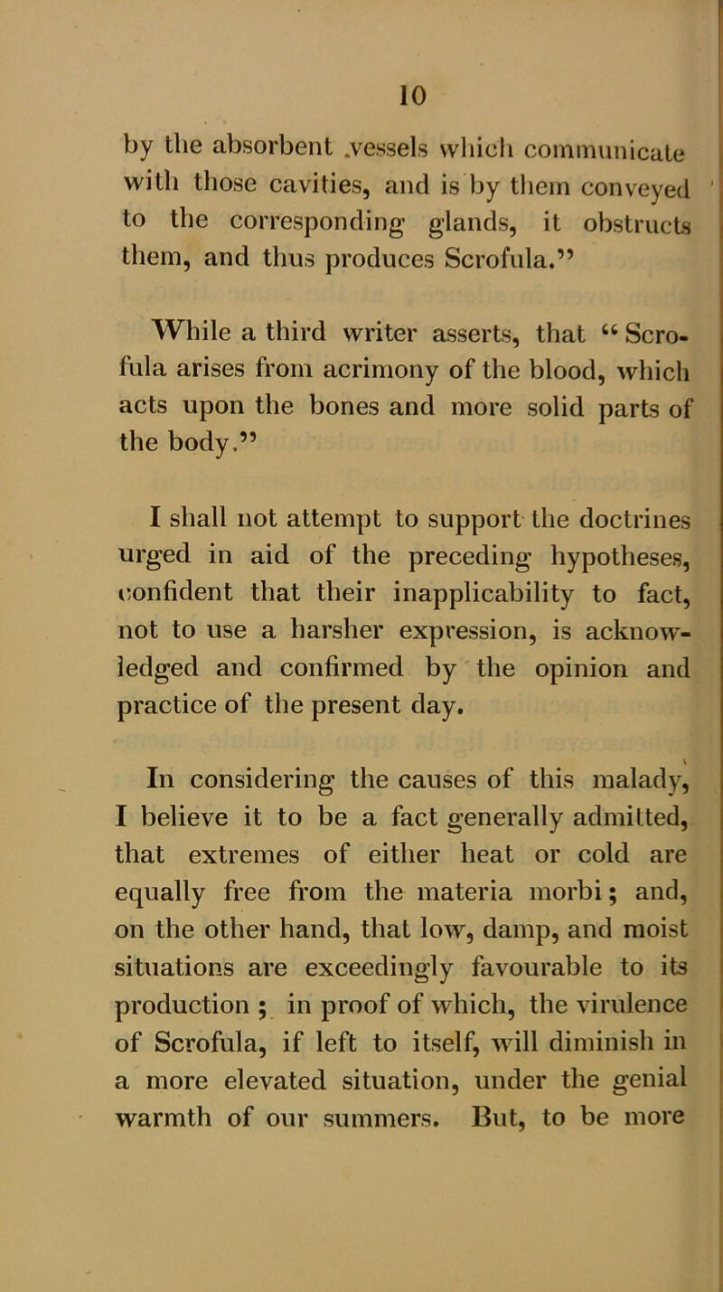 by the absorbent .vessels wliicli communicate with those cavities, and is by tliem conveyed ' to the corresponding glands, it obstructs them, and thus produces Scrofula.” While a third writer asserts, that “ Scro- fula arises from acrimony of the blood, which acts upon the bones and more solid parts of the body.” I shall not attempt to support the doctrines urged in aid of the preceding hypotheses, (Confident that their inapplicability to fact, not to use a harsher expression, is acknow^- iedged and confirmed by the opinion and practice of the present day. In considering the causes of this malady, I believe it to be a fact generally admitted, that extremes of either heat or cold are equally free from the materia morbi; and, on the other hand, that low, damp, and moist situations are exceedingly favourable to its production ; in proof of which, the virulence of Scrofula, if left to itself, will diminish in a more elevated situation, under the genial warmth of our summers. But, to be more