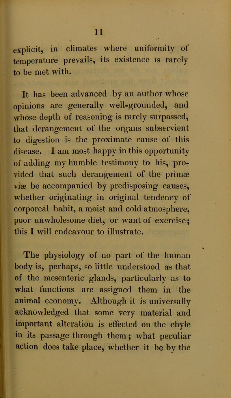 u explicit, in climates where uniformity of temperature prevails, its existence is rarely to be met with. It has been advanced by an author whose opinions are generally well-grounded, and whose depth of reasoning is rarely surpassed, that derangement of the organs subservient to digestion is the proximate cause of this disease. I am most happy in this opportunity of adding my humble testimony to his, pro- vided that such derangement of the primm viae be accompanied by predisposing causes, whether originating in original tendency of corporeal habit, a moist and cold atmosphere, poor unwholesome diet, or want of exercise; this I will endeavour to illustrate. The physiology of no part of the human body is, perhaps, so little understood as that of the mesenteric glands, particularly as to what functions are assigned them in the animal economy. Although it is universally acknowledged that some very material and important alteration is effected on the chyle in its passage through them; what peculiar action does take place, whether it be by the