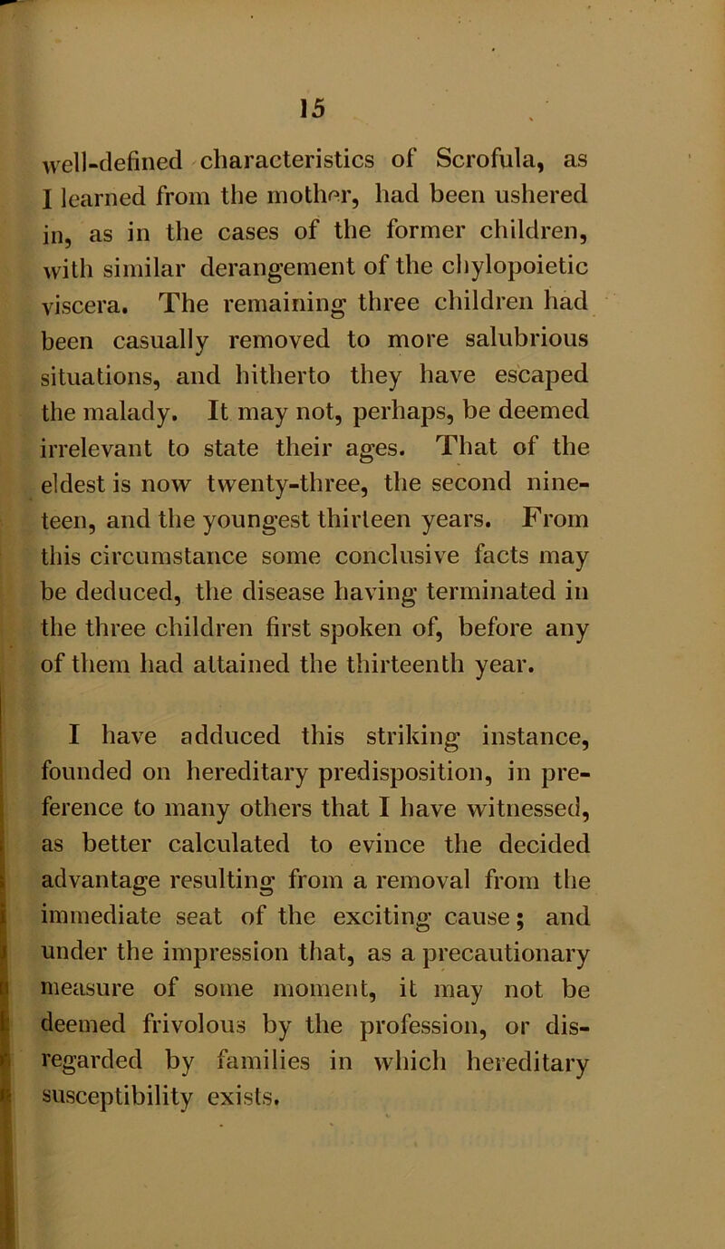 Avell-clefined characteristics of Scrofula, as I learned from tlie mother, had been ushered in, as in the cases of the former children, with similar derangement of the chylopoietic viscera. The remaining three children had been casually removed to more salubrious situations, and hitherto they have escaped the malady. It may not, perhaps, be deemed irrelevant to state their ages. That of the eldest is now twenty-three, the second nine- teen, and the youngest thirteen years. From this circumstance some conclusive facts may be deduced, the disease having terminated in the three children first spoken of, before any of them had attained the thirteenth year. I have adduced this striking instance, founded on hereditary predisposition, in pre- ference to many others that I have witnessed, j as better calculated to evince the decided [ advantage resulting from a removal from the I immediate seat of the exciting cause; and under the impression that, as a precautionary measure of some moment, it may not be deemed frivolous by the profession, or dis- regarded by families in which hereditary susceptibility exists. i ■ ' I