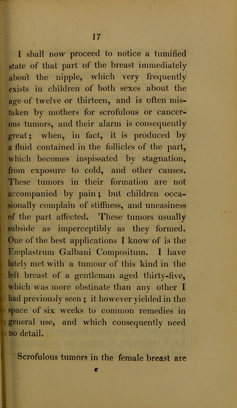 I shall now proceed to notice a tumified state of that part of the breast immediately about the nipple, which very frequently exists in children of both sexes about the affe of twelve or thirteen, and is often mis- taken by mothers for scrofulous or cancer- ous tumors, and their alarm is consequently great; when, in fact, it is produced by a fluid contained in the follicles of the part, which becomes inspissated by stagnation, from exposure to cold, and other causes. These tumors in their formation are not accompanied by pain; but children occa- i sionally complain of stiffness, and uneasiness ( of the part affected. These tumors usually subside as imperceptibly as they formed. One of the best applications I know of is the Emplastrum Galbani Compositum. I have lately met with a tumour of this kind in the left breast of a gentleman aged thirty-five, which was more obstinate than any other I i had previously seen ; it however yielded in the ! space of six weeks to common remedies in 1 general use, and which consequently need n no detail. Scrofulous tumors in the female breast are e