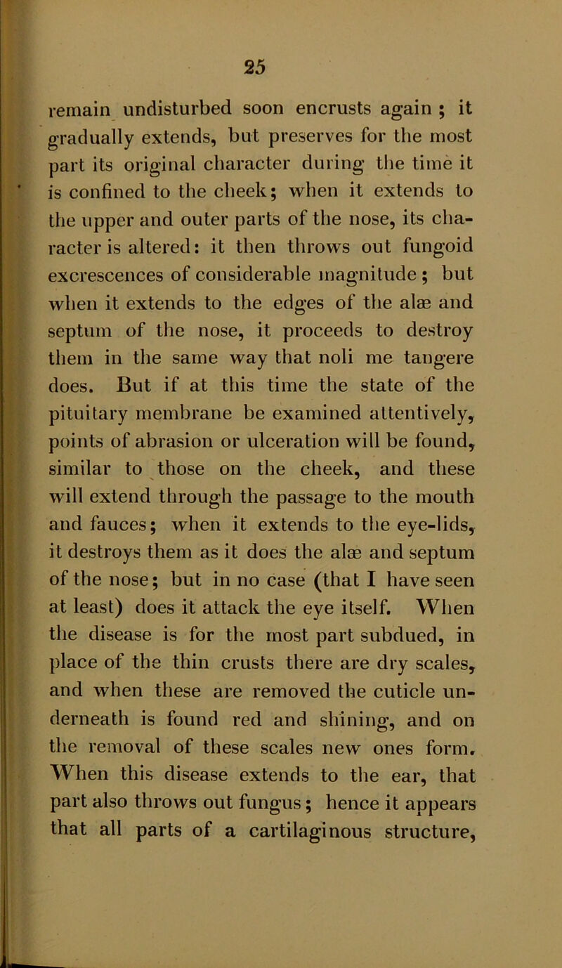 remain undisturbed soon encrusts again ; it gradually extends, but preserves for the most part its original character during tlie time it is confined to the cheek; when it extends to the upper and outer parts of the nose, its cha- racter is altered: it then throws out fungoid excrescences of considerable magnitude ; but when it extends to the edges of the alae and septum of the nose, it proceeds to destroy them in the same way that noli me taiigere does. But if at this time the state of the pituitary membrane be examined attentively, points of abrasion or ulceration will be found, similar to those on the cheek, and these will extend through the passage to the mouth and fauces; when it extends to the eye-lids, it destroys them as it does the alse and septum of the nose; but in no case (that I have seen at least) does it attack the eye itself. When tile disease is for the most part subdued, in place of the thin crusts there are dry scales, and when these are removed the cuticle un- derneath is found red and shining, and on the removal of these scales new ones form. When this disease extends to the ear, that part also throws out fungus; hence it appears that all parts of a cartilaginous structure,