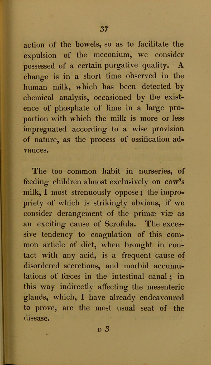 action of the bowels, so as to facilitate the expulsion of the meconium, we consider possessed of a certain purgative quality. A change is in a short time observed in the human milk, which has been detected by chemical analysis, occasioned by the exist- ence of phosphate of lime in a large pro- portion with which the milk is more or less impregnated according to a wise provision of nature, as the process of ossification ad- vances. The too common habit in nurseries, of feeding children almost exclusively on cow’s milk, I most strenuously oppose; the impro- priety of which is strikingly obvious, if we consider derangement of the primm viae as an exciting cause of Scrofula. The exces- sive tendency to coagulation of this com- mon article of diet, when brought in con- tact with any acid, is a frequent cause of disordered secretions, and morbid accumu- lations of fcEces in the intestinal canal; in this way indirectly affecting the mesenteric glands, which, I have already endeavoured to prove, are the most usual seat of the disease.