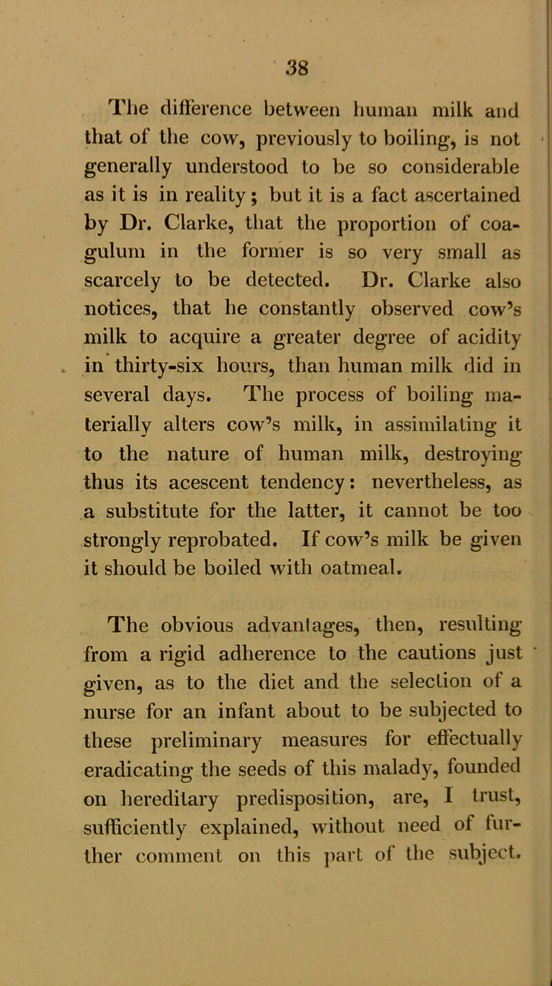 The difference between human milk and that of the cow, previously to boiling, is not ■ generally understood to be so considerable as it is in reality; but it is a fact ascertained by Dr. Clarke, that the proportion of coa- gulum in the former is so very small as scarcely to be detected. Dr. Clarke also notices, that he constantly observed cow’s milk to acquire a greater degree of acidity . in thirty-six hours, than human milk did in several days. The process of boiling ma- terially alters cow’s milk, in assimilating it to the nature of human milk, destroying thus its acescent tendency: nevertheless, as a substitute for the latter, it cannot be too strongly reprobated. If cow’s milk be given it should be boiled with oatmeal. The obvious advantages, then, resulting from a rigid adherence to the cautions just given, as to the diet and the selection of a nurse for an infant about to be subjected to these preliminary measures for effectually eradicating the seeds of this malady, founded on liereditary predisposition, are, I trust, sufficiently explained, without need of fur- ther comment on this ])art of the subject.