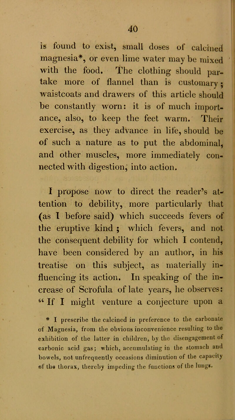 is found to exist, small doses of calcined magnesia*, or even lime water may be mixed ' with the food. The clothing should par- take more of flannel than is customary; waistcoats and drawers of this article should be constantly worn; it is of much import- ance, also, to keep the feet warm. Their exercise, as they advance in life, should be of such a nature as to put the abdominal, and other muscles, more immediately con- nected with digestion,' into action. I propose now to direct the reader’s at- tention to debility, more particularly tliat (as 1 before said) which succeeds fevers of the eruptive kind ; which fevers, and not the consequent debility for which I contend, have been considered by an author, in his treatise on this subject, as materially in- fluencing its action. In speaking of the in- crease of Scrofula of late years, he observes: If I might venture a conjecture upon a * I prescribe the calcined in preference to the carbonate of Magnesia, from the obvious inconvenience resulting to the exhibition of the latter in children, by the disengagement of carbonic acid gas; which, accumulating in the stomach and bowels, not unfrequently occasions diminution of tbe capacity «f the thorax, thereby inipeding the functions of the lungi.