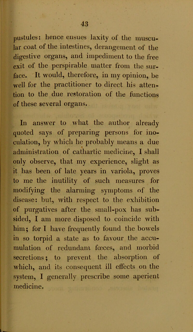 pustules: hence ensues laxity of the muscu- lar coat of the intestines, derangement of the digestive organs, and impediment to the free exit of the perspirable matter from the sur- face. It would, therefore, in my opinion, be well for the practitioner to direct his atten- tion to the due restoration of the functions of these several organs. In answer to what the author already quoted says of preparing persons for ino- culation, by which he probably means a due administration of cathartic medicine, I shall only observe, that my experience, slight as it has been of late years in variola, proves to me the inutility of such measures for modifying the alarming symptoms of the disease: but, with respect to the exhibition of purgatives after the small-pox has sub- sided, I am more disposed to coincide with him; for I have frequently found the bowels in so torpid a state as to favour the accu- mulation of redundant foeces, and morbid secretions; to prevent the absorption of which, and its consequent ill effects on the system, I generally prescribe some aperient medicine.