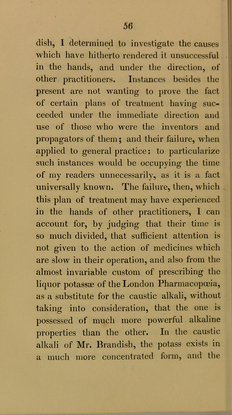 dish, I determined to investigate the causes which have hitherto rendered it unsuccessful in the hands, and under the direction, of other practitioners. Instances besides the present are not wanting to prove the fact of certain plans of treatment having suc- ceeded under the immediate direction and use of those who were the inventors and propagators of them; and their failure, when applied to general practice: to particularize such instances would be occupying the time of my readers unnecessarily, as it is a fact universally known. The failure, then, which this plan of treatment may have experienced in the hands of other practitioners, I can account for, by judging that their time is so much divided, that sufficient attention is not given to the action of medicines which are slow in their operation, and also from the almost invariable custom of prescribing the liquor potassae of the London Pharmacopoeia, as a substitute for the caustic alkali, without taking into consideration, that the one is possessed of much more powerful alkaline properties than the other. In the caustic alkali of Mr. Brandish, the potass exists in a much more concentrated form, and the