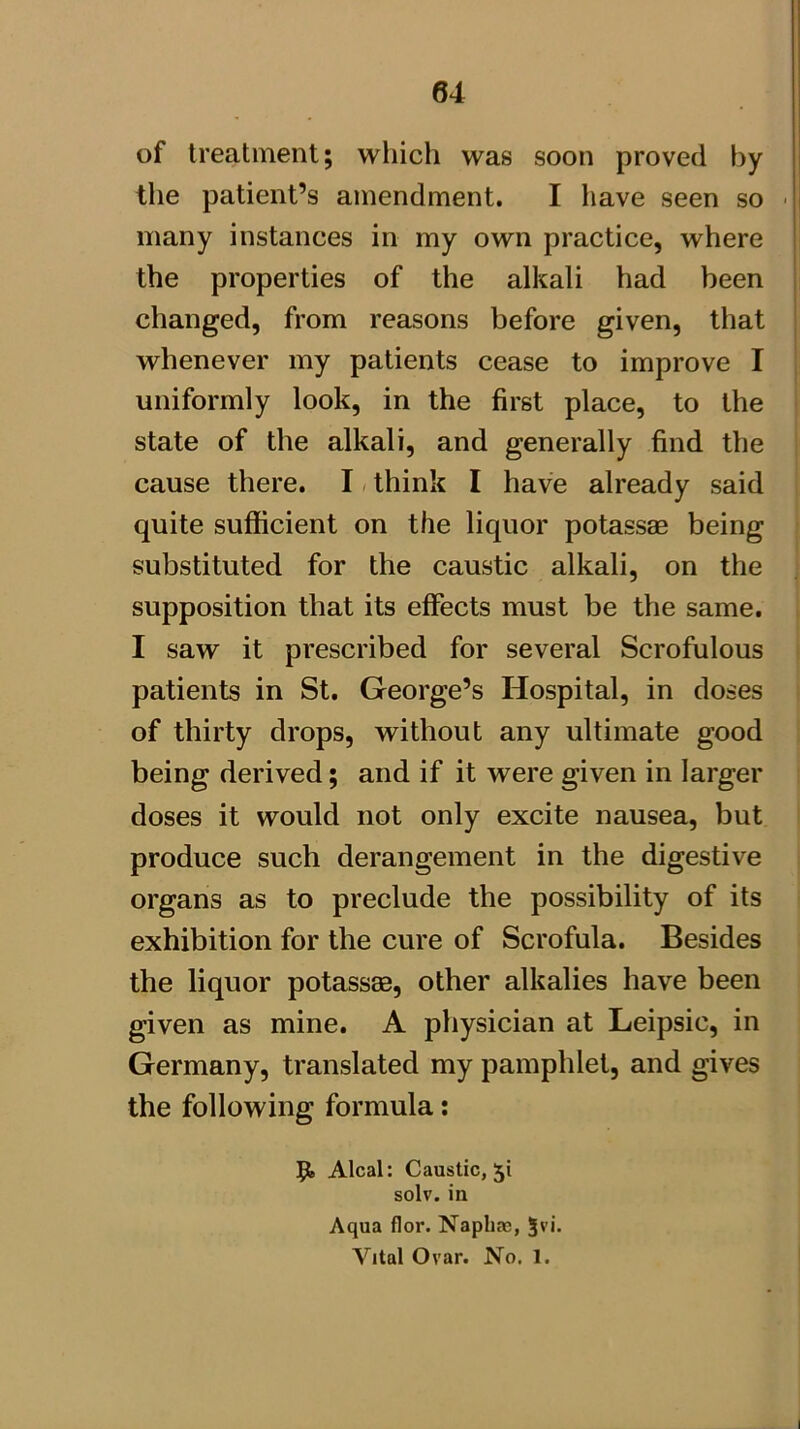 of treatment; which was soon proved by the patient’s amendment. I have seen so - many instances in my own practice, where the properties of the alkali had been changed, from reasons before given, that whenever my patients cease to improve I uniformly look, in the first place, to the state of the alkali, and generally find the cause there. I / think I have already said quite sufficient on the liquor potassae being substituted for the caustic alkali, on the supposition that its effects must be the same. I saw it prescribed for several Scrofulous patients in St. George’s Hospital, in doses of thirty drops, without any ultimate good being derived; and if it were given in larger doses it would not only excite nausea, but produce such derangement in the digestive organs as to preclude the possibility of its exhibition for the cure of Scrofula. Besides the liquor potassas, other alkalies have been given as mine. A physician at Leipsic, in Germany, translated my pamphlet, and gives the following formula: Alcal: Caustic, 51 solv. in Aqua flor. Naphas, 5vi. Vital Ovar. No. 1.