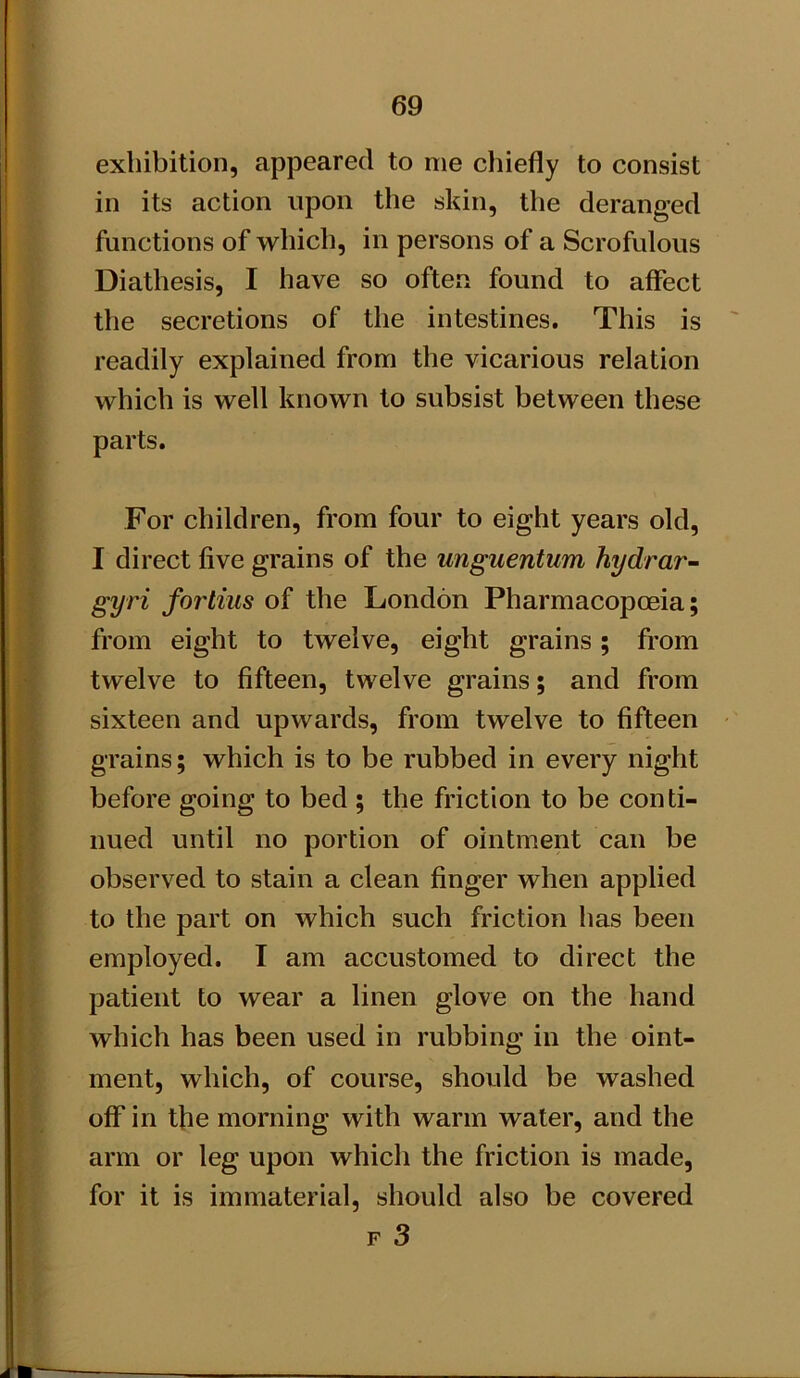 exhibition, appeared to me chiefly to consist in its action upon the skin, the deranged functions of which, in persons of a Scrofulous Diathesis, I have so often found to affect the secretions of the intestines. This is readily explained from the vicarious relation which is well known to subsist between these parts. For children, from four to eight years old, I direct five grains of the unguentwm hydrar- gyri fortius of the London Pharmacopoeia; from eight to twelve, eight grains; from twelve to fifteen, twelve grains; and from sixteen and upwards, from twelve to fifteen grains; which is to be rubbed in every night before going to bed ; the friction to be conti- nued until no portion of ointment can be observed to stain a clean finger when applied to the part on which such friction has been employed. I am accustomed to direct the patient to wear a linen glove on the hand which has been used in rubbing in the oint- ment, which, of course, should be washed off in the morning with warm water, and the arm or leg upon which the friction is made, for it is immaterial, should also be covered F 3