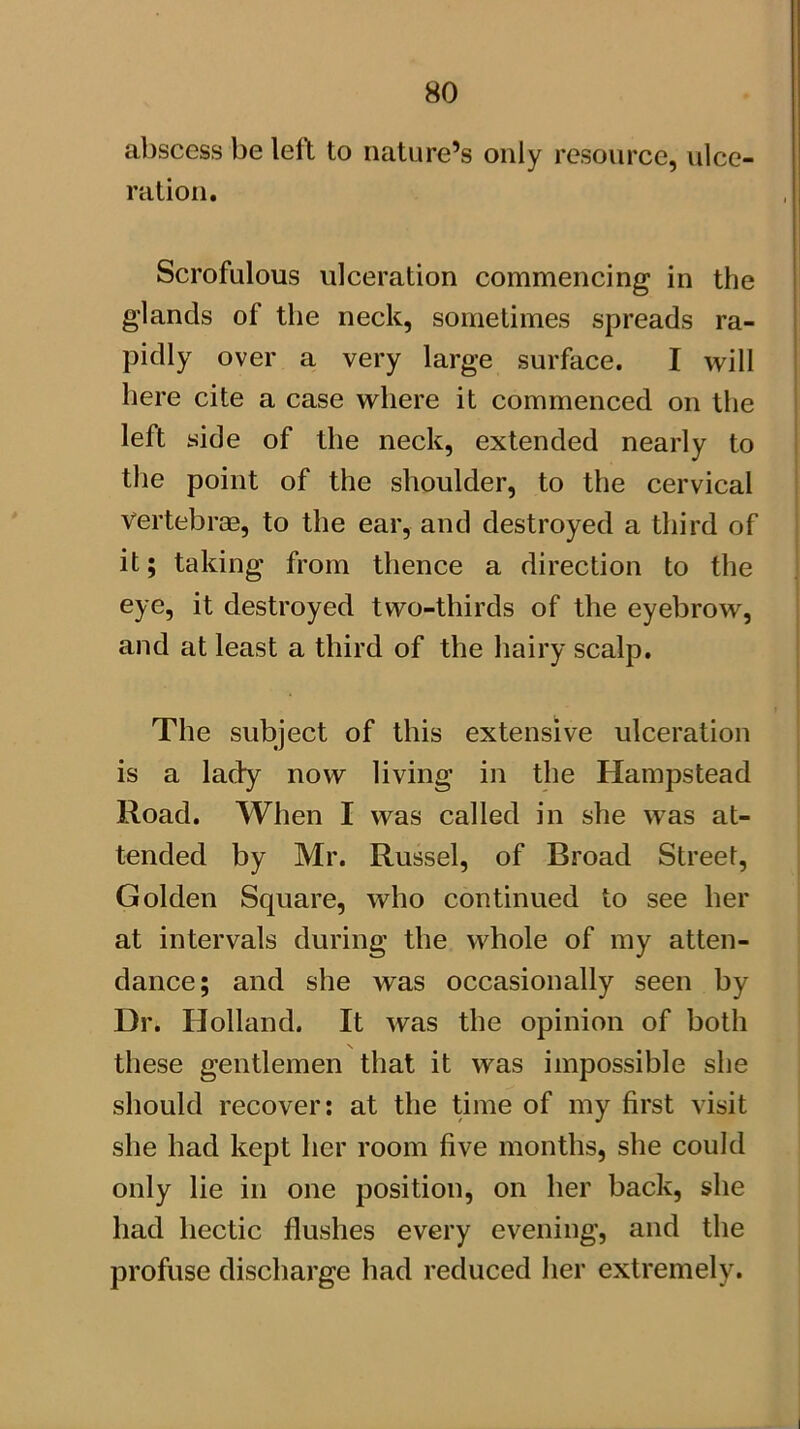 abscess be left to nature’s only resource, ulce- ration. Scrofulous ulceration commencing in the glands of the neck, sometimes spreads ra- pidly over a very large surface. I will here cite a case where it commenced on the left side of the neck, extended nearly to the point of the shoulder, to the cervical vertebras, to the ear, and destroyed a third of it; taking from thence a direction to the eye, it destroyed two-thirds of the eyebrow, and at least a third of the hairy scalp. The subject of this extensive ulceration is a lady now living in the Hampstead Road. When I was called in she was at- tended by Mr. Russel, of Broad Street, Golden Square, who continued to see her at intervals during the whole of my atten- dance; and she was occasionally seen by Dr. Holland. It was the opinion of both these gentlemen that it was impossible she should recover: at the time of my first visit she had kept her room five months, she could only lie in one position, on her back, she had hectic flushes every evening, and the profuse discharge had reduced her extremely.