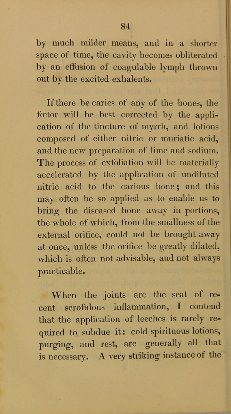 by much milder means, and in a shorter space of time, the cavity becomes obliterated . by an effusion of coagulable lymph thrown out by the excited exhalents. If there be caries of any of the bones, the fcetor will be best corrected by the appli- cation of the tincture of myrrh, and lotions composed of either nitric or muriatic acid, and the new preparation of lime and sodium. The process of exfoliation will be materially accelerated by the application of undiluted nitric acid to the carious bone; and this may often be so applied as to enable us to bring the diseased bone away in portions, the whole of which, from the smallness of the external orifice, could not be brought away at once, unless the orifice be greatly dilated, which is often not advisable, and not always practicable. When the joints are the seat of re- cent scrofulous inflammation, I contend that the application of leeches is rarely re- quired to subdue it: cold spirituous lotions, purging, and rest, are generally all that is necessary. A very striking instance of the