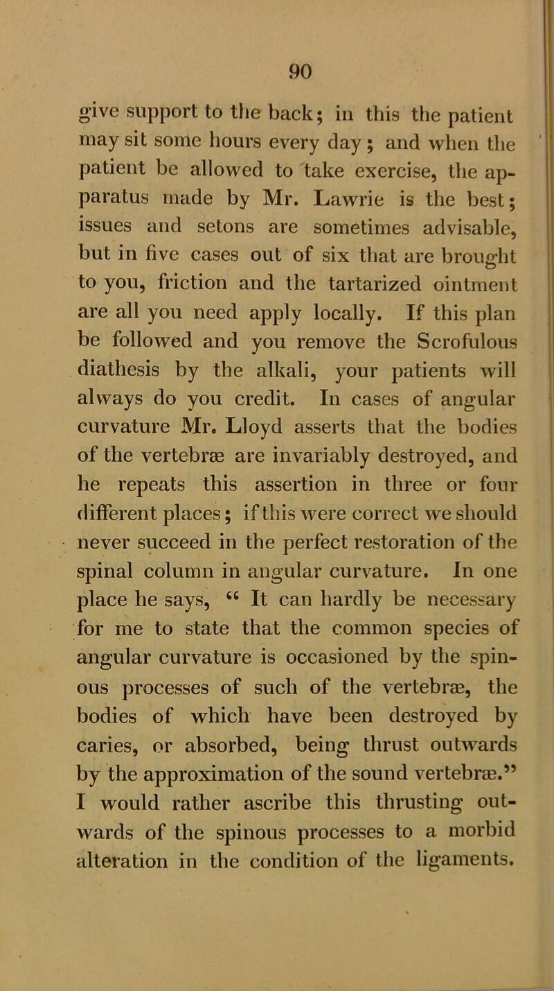 give support to the back; in this the patient may sit some hours every day ; and when the patient be allowed to take exercise, the ap- paratus made by Mr. Lawrie is the best; issues and setons are sometimes advisable, but in five cases out of six that are brought to you, friction and the tartarized ointment are all you need apply locally. If this plan be followed and you remove the Scrofulous diathesis by the alkali, your patients will always do you credit. In cases of angular curvature Mr. Lloyd asserts that the bodies of the vertebrae are invariably destroyed, and he repeats this assertion in three or four different places; if this Avere correct Ave should never succeed in the perfect restoration of the spinal column in angular curvature. In one place he says, “ It can hardly be necessary for me to state that the common species of angular curvature is occasioned by the spin- ous processes of such of the vertebras, the bodies of which have been destroyed by caries, or absorbed, being thrust outAvards by the approximation of the sound vertebrae.” I would rather ascribe this thrusting out- wards of the spinous processes to a morbid alteration in the condition of the ligaments.