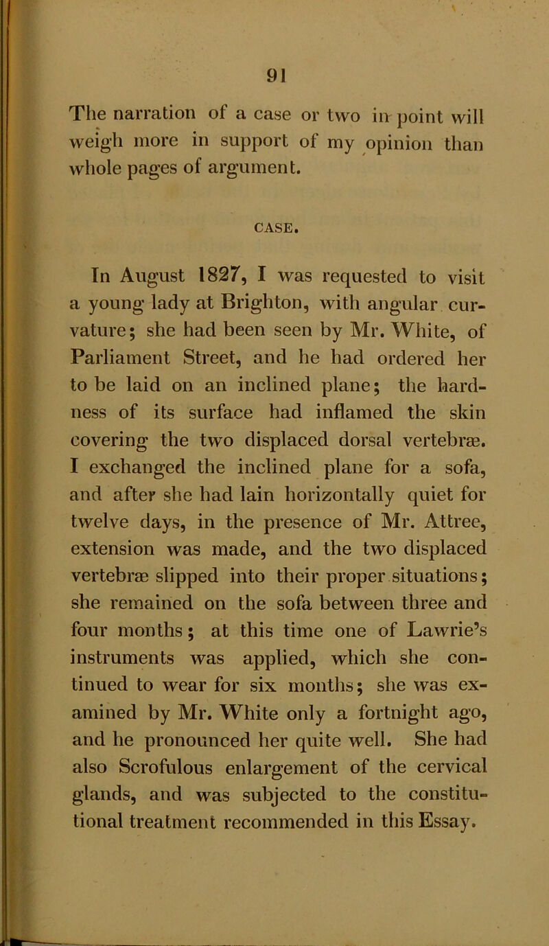 The narration of a case or two in point will weigh more in support of my opinion than whole pages of argument. CASE. In August 1827, I was requested to visit a young lady at Brighton, with angular cur- vature; she had been seen by Mr. White, of Parliament Street, and he had ordered her to be laid on an inclined plane; the hard- ness of its surface had inflamed the skin covering the two displaced dorsal vertebrae. I exchanged the inclined plane for a sofa, and after she had lain horizontally quiet for twelve days, in the presence of Mr. Attree, extension was made, and the two displaced vertebrae slipped into their proper situations; she remained on the sofa between three and four months; at this time one of Lawrie’s instruments was applied, which she con- tinued to wear for six months; she was ex- amined by Mr. White only a fortnight ago, and he pronounced her quite well. She had also Scrofulous enlargement of the cervical glands, and was subjected to the constitu- tional treatment recommended in this Essay.