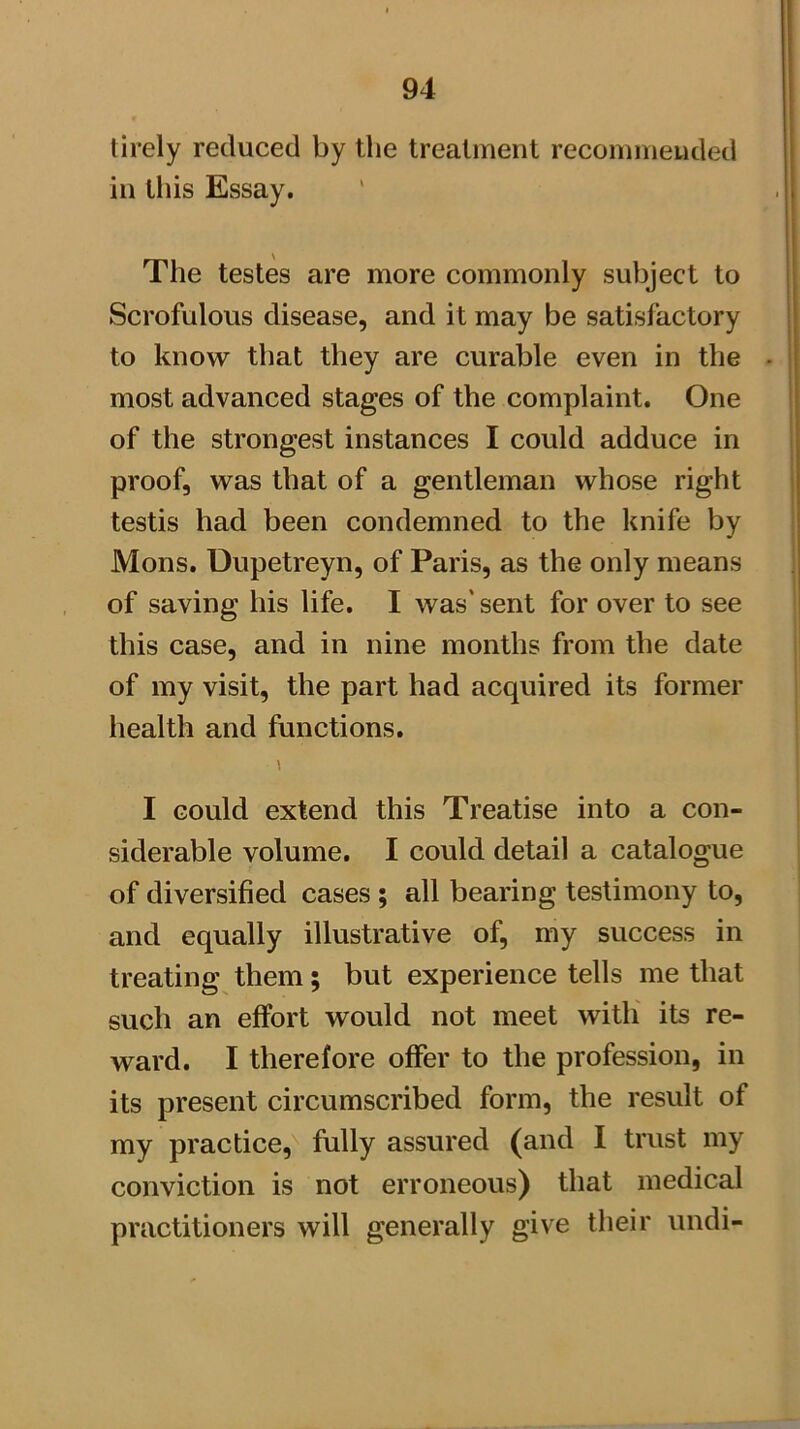 tirely reduced by tlie treatment recommended in this Essay. The testes are more commonly subject to Scrofulous disease, and it may be satisfactory to know that they are curable even in the most advanced stages of the complaint. One of the strongest instances I could adduce in proof, was that of a gentleman whose right testis had been condemned to the knife by Mons. Uupetreyn, of Paris, as the only means of saving his life. I was' sent for over to see this case, and in nine months from the date of my visit, the part had acquired its former health and functions. \ I could extend this Treatise into a con- siderable volume. I could detail a catalogue of diversified cases ; all bearing testimony to, and equally illustrative of, my success in treating them; but experience tells me that such an effort would not meet witli its re- ward. I therefore offer to the profession, in its present circumscribed form, the result of my practice, fully assured (and I trust my conviction is not erroneous) that medical practitioners will generally give their undi-