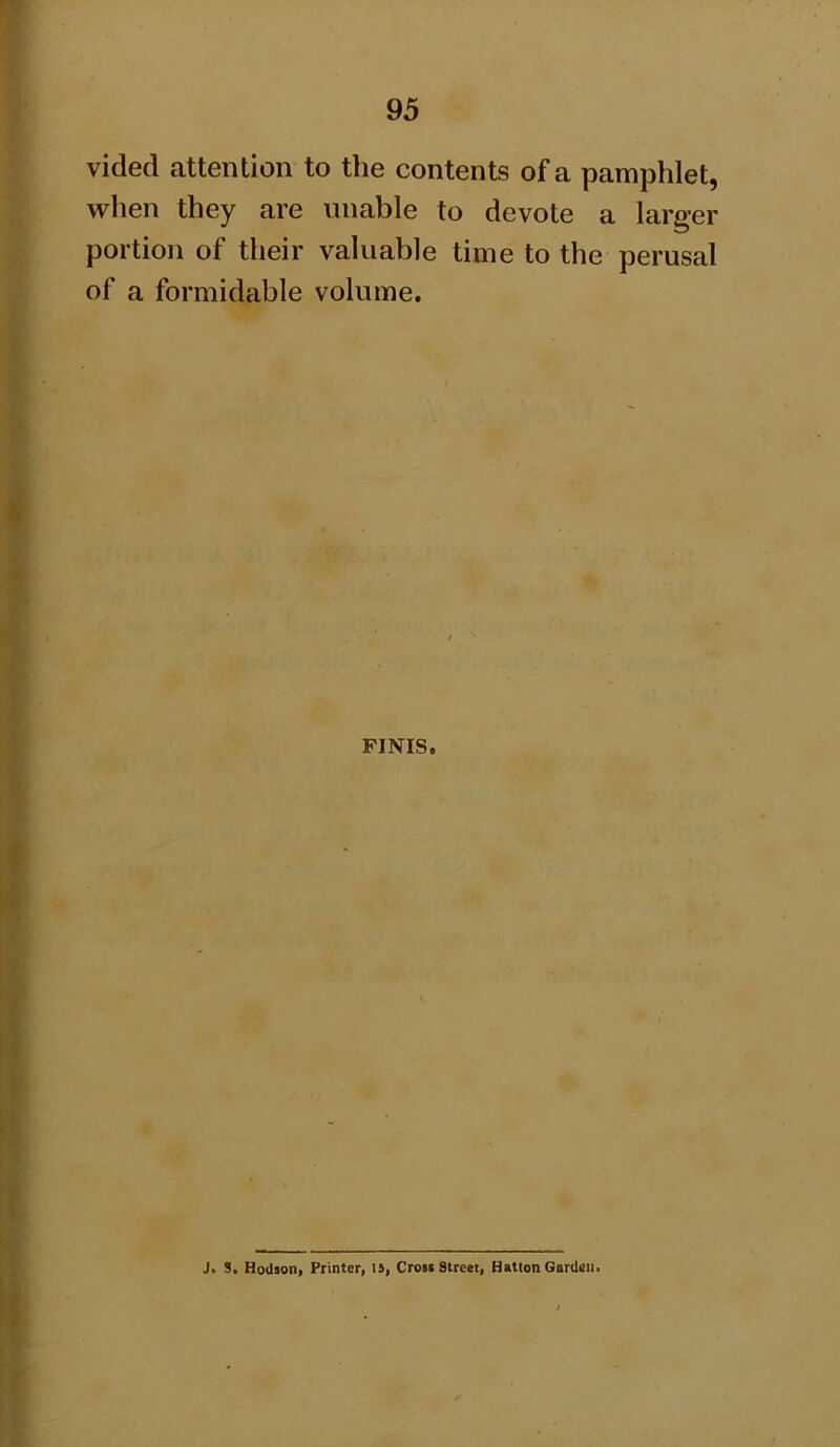 vided attention to the contents of a pamphlet, when they are unable to devote a larger portion of their valuable time to the perusal of a formidable volume. FINIS. J. S. Hodson, Printer, l^, Cron Street, Hatton Garden.