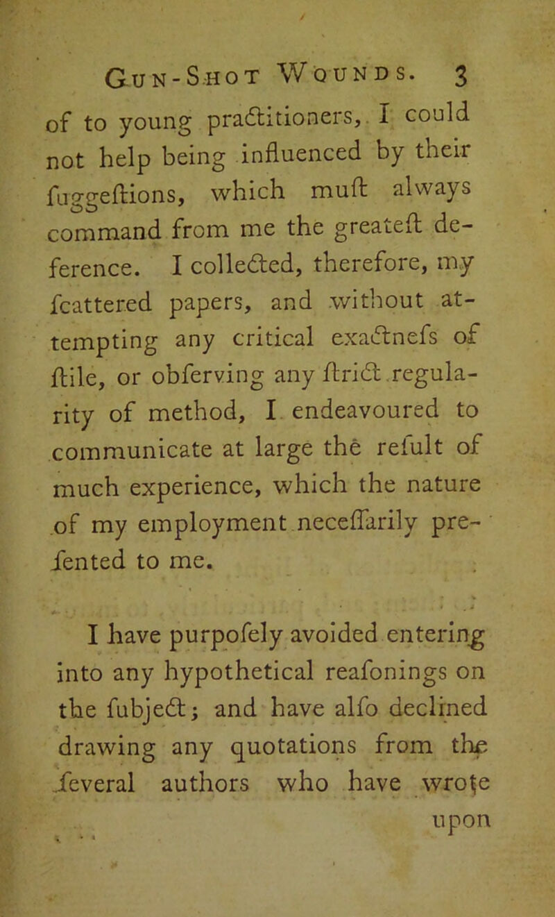 of to young practitioners, I could not help being influenced by their fuggeftions, which muft always command from me the greatefl de- ference. I collected, therefore, my fcatter.ed papers, and without at- tempting any critical exaftnefs of ftile, or obferving any flrict . regula- rity of method, I endeavoured to communicate at large the relult of much experience, which the nature of my employment, neceflarily pre- sented to me. v ' * . * • j I have purpofely avoided entering into any hypothetical reafonings on the fubject; and have alfo declined drawing any quotations from the Several authors who have wro^e upon