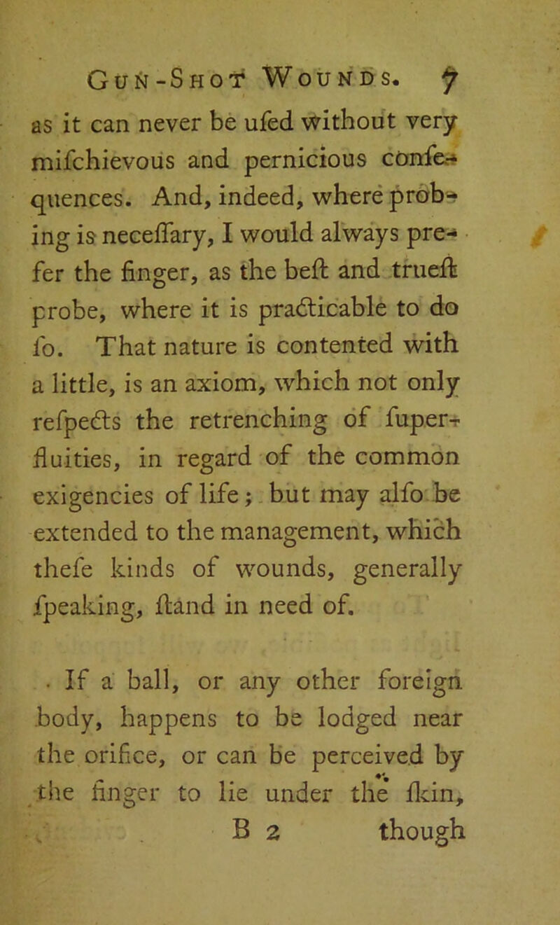 as it can never be ufed without very mifchievous and pernicious confe.- quences. And, indeed, where prob- ing is neceffary, I would always pre- fer the finger, as the belt and trued: probe, where it is practicable to do fo. That nature is contented with a little, is an axiom, which not only refpeCts the retrenching of fuper^ Unities, in regard of the common exigencies of life; but may alfo be extended to the management, which thefe kinds of wounds, generally fpeaking, Hand in need of. . If a ball, or any other foreign body, happens to be lodged near the orifice, or can be perceived by the finger to lie under the fidn, B 2 though