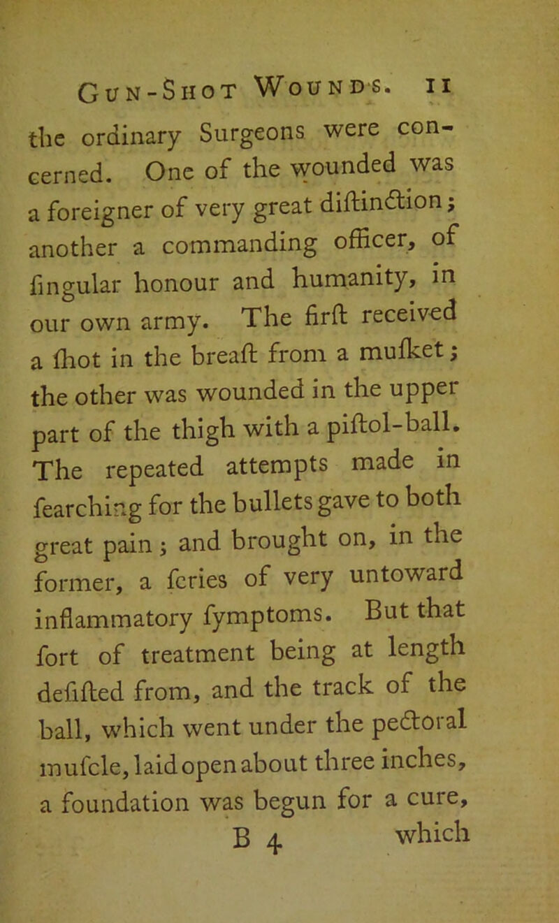 the ordinary Surgeons were con- cerned. One of the wounded was a foreigner of very great diftindlion; another a commanding officer, of Angular honour and humanity, in our own army. The firfl: received a (hot in the bread; from a muffiet; the other was wounded in the upper part of the thigh with a piftol-ball. The repeated attempts made in fearching for the bullets gave to both great pain; and brought on, in tne former, a fcries of very untoward inflammatory fymptoms. But that fort of treatment being at length debited from, and the track of the ball, which went under the pe&oral mufcle, laid open about three inches, a foundation was begun for a cure, B 4 which