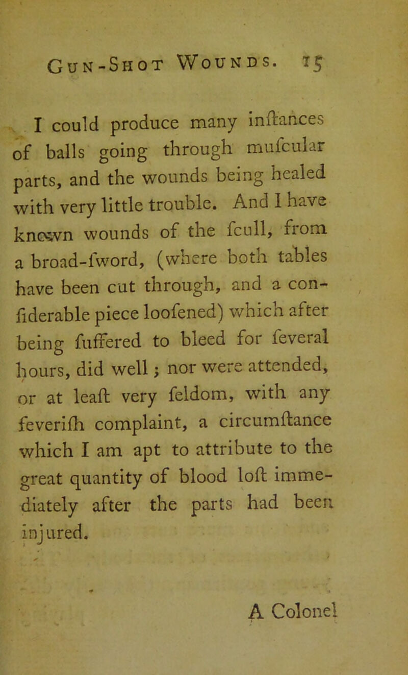 I could produce many inftances of balls going through mufcular parts, and the wounds being healed with very little trouble. And I have known wounds of the fcull, iiom a broad-fword, (where both tables have been cut through, and a con- fiderable piece loofened) which after being fuffered to bleed for feveral hours, did well; nor were attended, or at leaft very feldom, with any feverifh complaint, a circumftance which I am apt to attribute to the great quantity of blood loft imme- diately after the parts had been injured. A Colonel