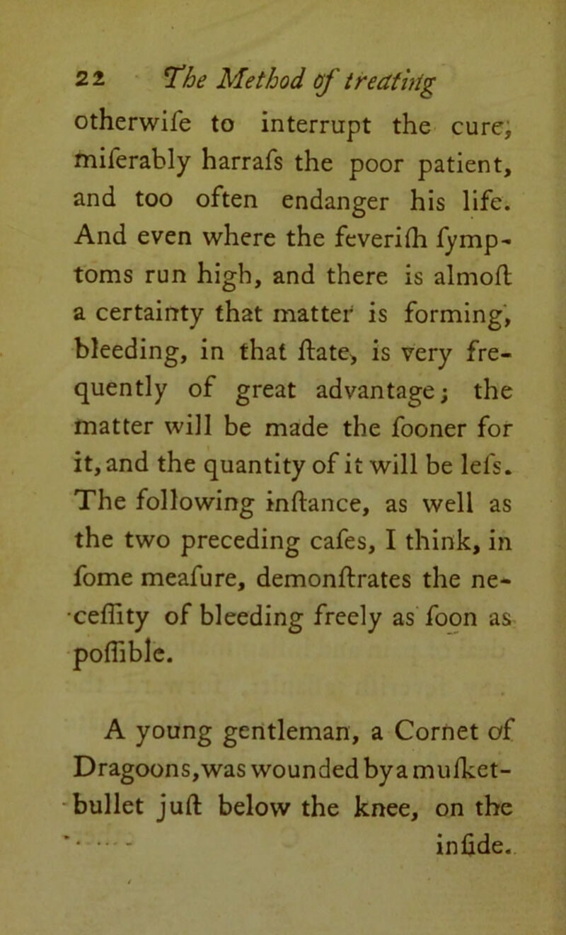 otherwife to interrupt the cure, miferably harrafs the poor patient, and too often endanger his life. And even where the feveriih fymp- toms run high, and there is almoft a certainty that matter is forming, bleeding, in that ftate, is very fre- quently of great advantage; the matter will be made the fooner for it, and the quantity of it will be lefs. The following inftance, as well as the two preceding cafes, I think, in fome meafure, demonftrates the ne- ceflity of bleeding freely as foon as A young gentleman, a Cornet of Dragoons,was wounded by a mufket- bullet juft below the knee, on the ’ infide.