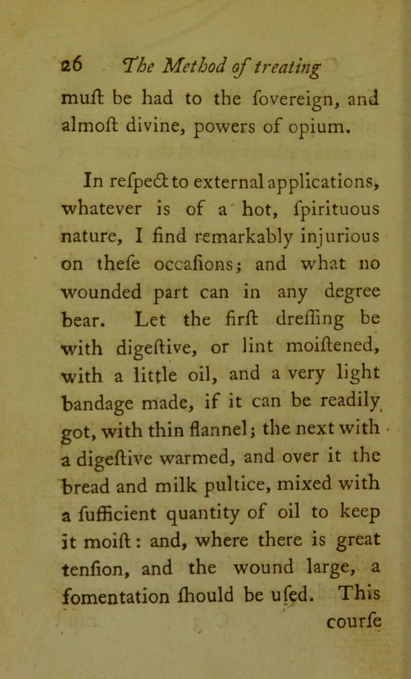 muft be had to the fovereign, and almoft divine, powers of opium. In refpedito external applications, whatever is of a hot, fpirituous nature, I find remarkably injurious on thefe occafions; and what no wounded part can in any degree bear. Let the firft dreihng be with digeftive, or lint moiftened, with a little oil, and a very light bandage made, if it can be readily got, with thin flannel; the next with a digeftive warmed, and over it the bread and milk pultice, mixed with a fufficient quantity of oil to keep it moift: and, where there is great tenfion, and the wound large, a fomentation ftiould be uf$d. This courfe