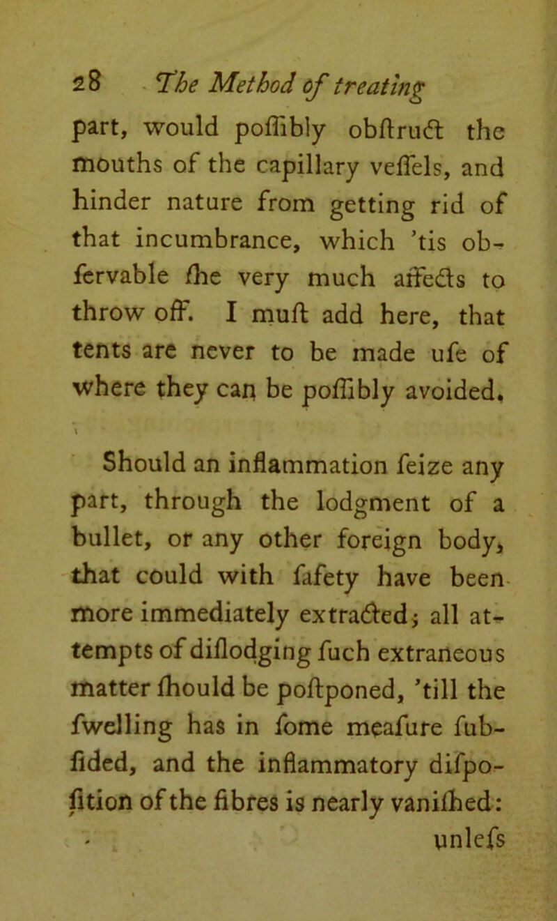 part, would pofiibly obftrud: the mouths of the capillary veflels, and hinder nature from getting rid of that incumbrance, which ’tis ob^ fcrvable /he very much aflfe&s to throw off. I muft add here, that tents are never to be made ufe of where they cari be po/Iibly avoided. \ Should an inflammation feize any part, through the lodgment of a bullet, or any other foreign body* that could with fafety have been more immediately extradled; all at- tempts of diflodging fuch extraneous matter/hould be poftponed, ’till the fwelling has in fome meafure fub- fided, and the inflammatory difpo- fition of the fibres is nearly vanilhed: ynlefs