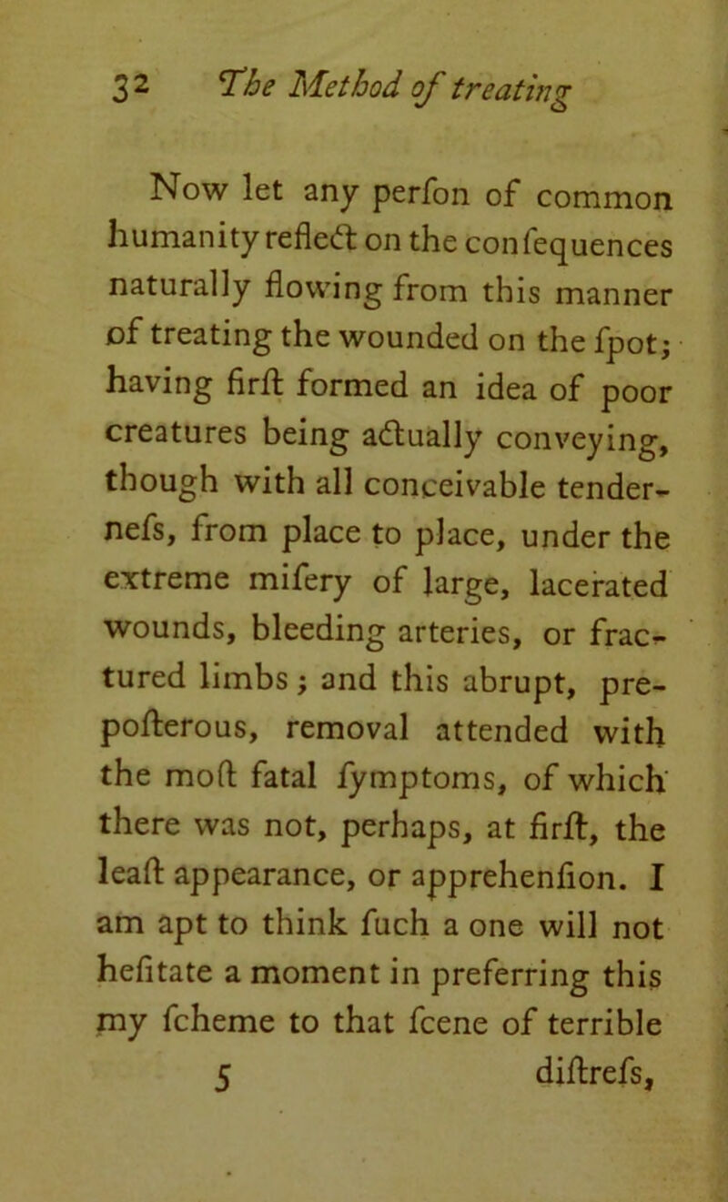 Now let any perfon of common humanity reflect on the confequences naturally flowing from this manner of treating the wounded on the fpot; having firfl formed an idea of poor creatures being a&ually conveying, though with all conceivable tender- nefs, from place to place, under the extreme mifery of large, lacerated wounds, bleeding arteries, or frac^ tured limbs ; and this abrupt, pre- pofterous, removal attended with the mod fatal fymptoms, of which there was not, perhaps, at firfl:, the lead: appearance, or apprehenfion. I am apt to think fuch a one will not hefitate a moment in preferring this my fcheme to that fcene of terrible 5 diflrefs,