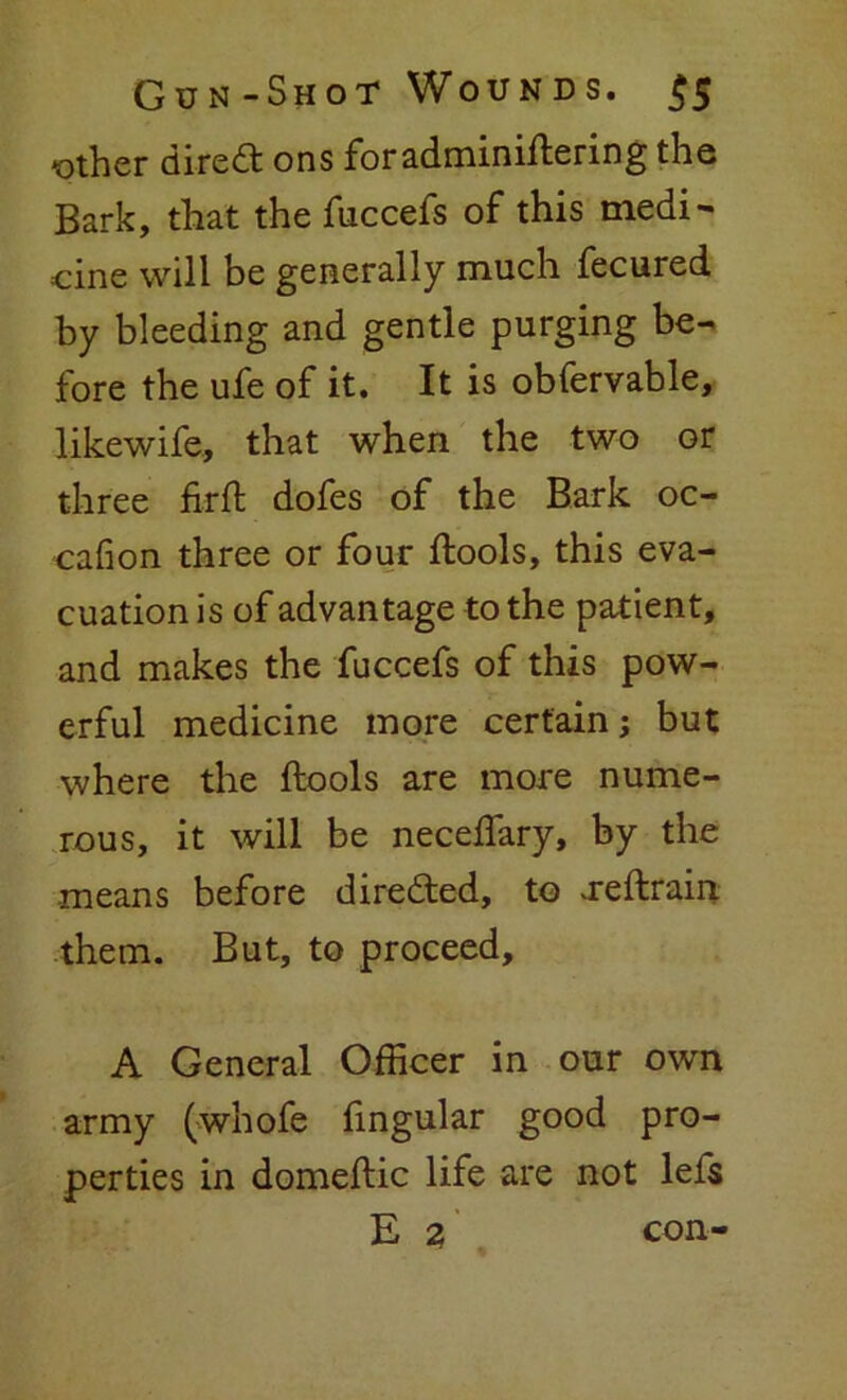 «ther dired ons foradminiftering the Bark, that the fuccefs of this medi- cine will be generally much fecured by bleeding and gentle purging be- fore the ufe of it. It is obfervable, likewife, that when the two or three firft dofes of the Bark oc- cafion three or four ftools, this eva- cuation is of advantage to the patient, and makes the fuccefs of this pow- erful medicine more certain; but where the ftools are more nume- rous, it will be neceffary, by the means before directed, to .reftrain them. But, to proceed, A General Officer in our own army (whofe fingular good pro- perties in domeftic life are not lefs E 2 con-