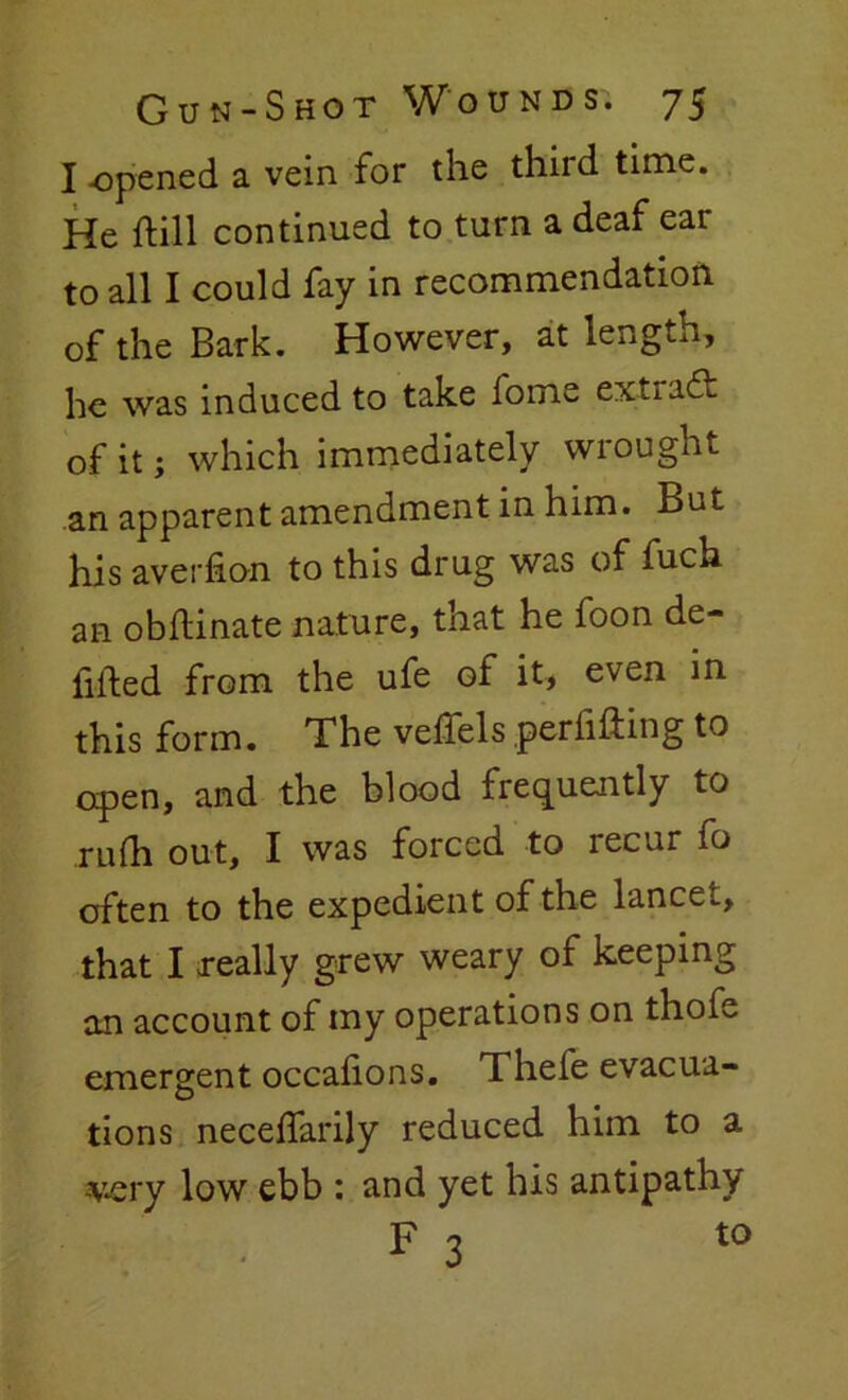 I -opened a vein for the thud time. He hill continued to turn a deaf ear to all I could fay in recommendation of the Bark. However, at length, he was induced to take fome extract of it; which immediately wrought .an apparent amendment in him. But his averfion to this drug was of fuch an obflinate nature, that he foon de- fined from the ufe of it, even in this form. The veifels peril if ing to open, and the blood frequently to mill out, I was forced to recur fo often to the expedient of the lancet, that I really grew weary of keeping an account of my operations on thofe emergent occaiions. Thefe evacua- tions neceifarily reduced him to a -very low ebb : and yet his antipathy