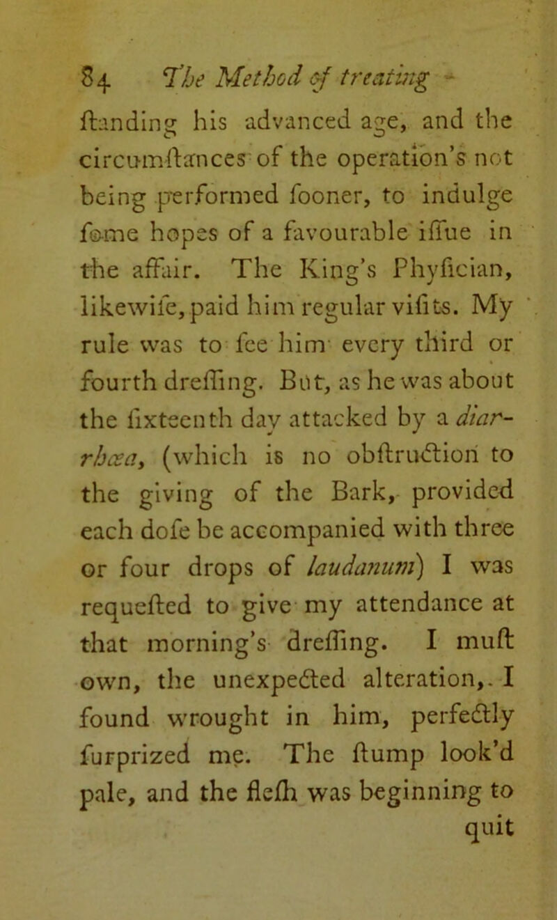 Handing his advanced acre, and the circumdances of the operation’s not being performed fooner, to indulge feme hopes of a favourable iffue in the affair. The King’s Phyfician, likewife,paid him regular vilits. My rule was to fee him every third or fourth drelfing. But, as he was about the iixteenth day attacked by a diar- rhoea, (which is no obdruCtion to the giving of the Bark, provided each dofe be accompanied with three or four drops of laudanum') I was requeued to give my attendance at that morning’s dreffing. I mud own, the unexpected alteration,. I found wrought in him, perfectly furprized me. The dump look’d pale, and the fiefli was beginning to quit