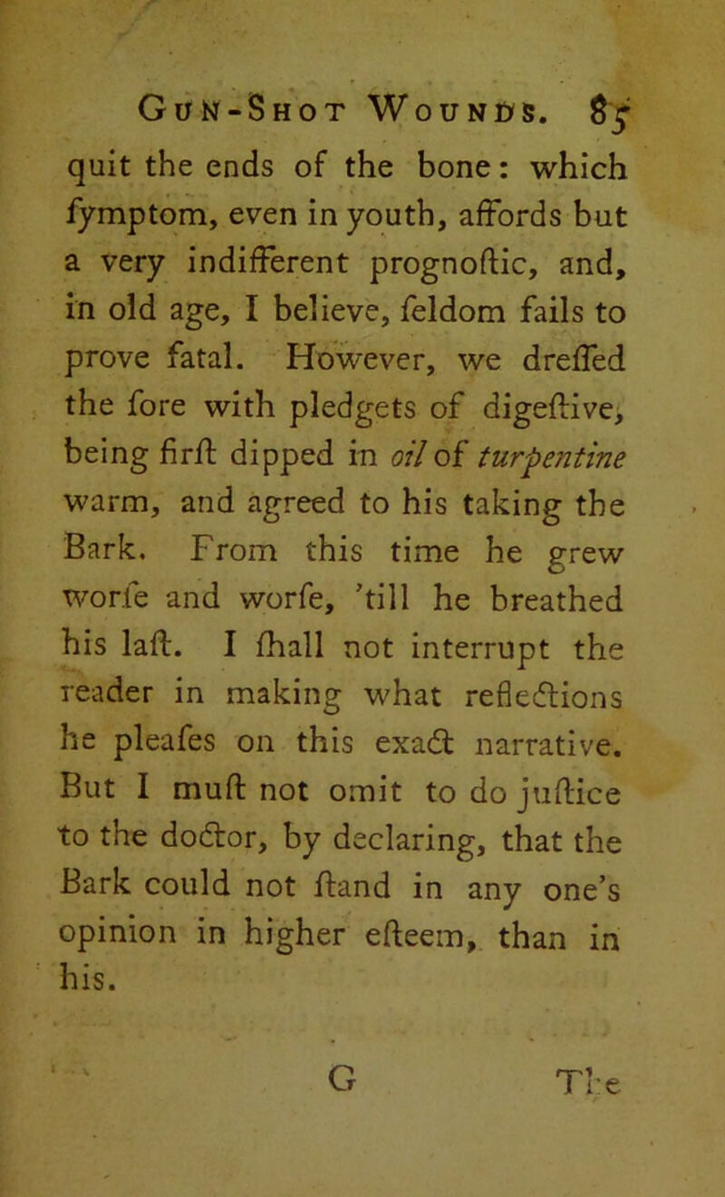 quit the ends of the bone: which fymptom, even in youth, affords but a very indifferent prognoftic, and, in old age, I believe, feldom fails to prove fatal. However, we dreffed the fore with pledgets of digeftive, being firft dipped in oil of turpentine warm, and agreed to his taking the Bark. From this time he grew worfe and worfe, 'till he breathed his laft. I fhall not interrupt the reader in making what reflections he pleafes on this exact narrative. But I mu ft not omit todojuftice to the doctor, by declaring, that the Bark could not ftand in any one’s opinion in higher efteem, than in his. The G