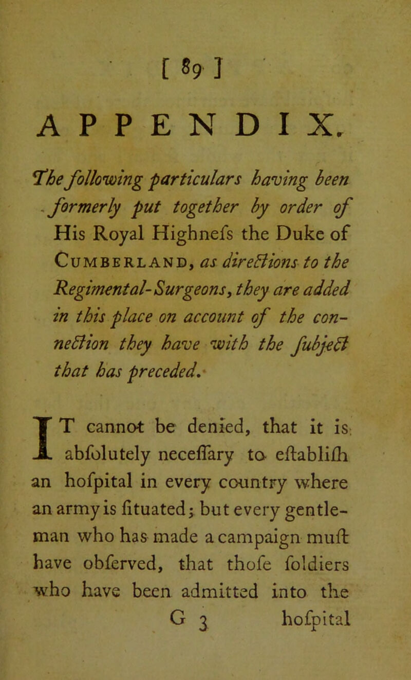 [ «9 J APPENDIX, 'The following particulars having been formerly put together by order of His Royal Highnefs the Duke of Cumberland,^ dire X ions to the Regimental- Surgeons, they are added in this place on account of the con- nexion they have with the fubjeX that has preceded. IT cannot be denied, that it is abfolutely neceflary ta eftabli/h an hofpital in every country where an army is lituated; but every gentle- man who has made a campaign muft have obferved, that thofe foldiers who have been admitted into the G 3 hofpital