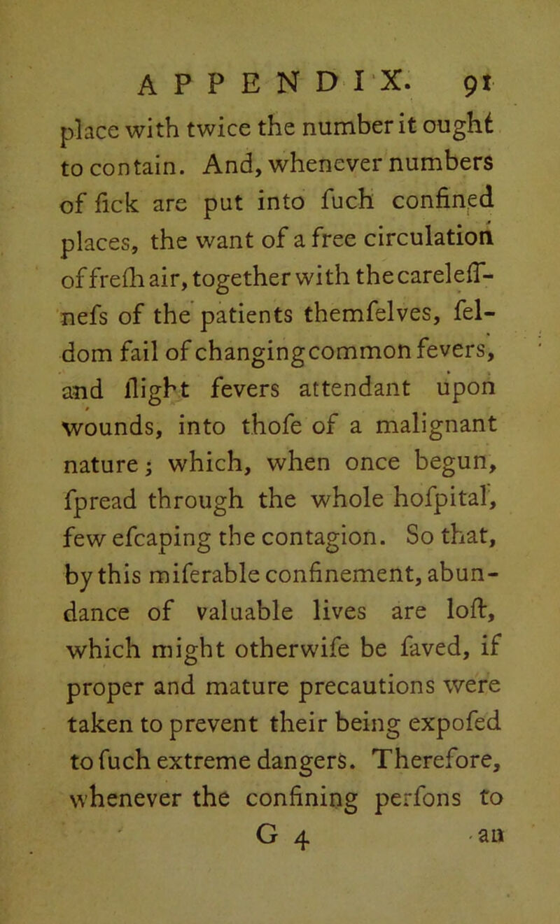 place with twice the number it ought to contain. And, whenever numbers of fick are put into fuch confined places, the want of a free circulation of frelh air, together with the careleff- nefs of the patients themfelves, fel- dom fail of changingcommon fevers, and flight fevers attendant upon wounds, into thofe of a malignant nature; which, when once begun, fpread through the whole hofpital, few efcaping the contagion. So that, by this miferable confinement, abun- dance of valuable lives are loft, which might otherwife be faved, if proper and mature precautions were taken to prevent their being expofed to fuch extreme dangers. Therefore, whenever the confining perfons to G 4 -an