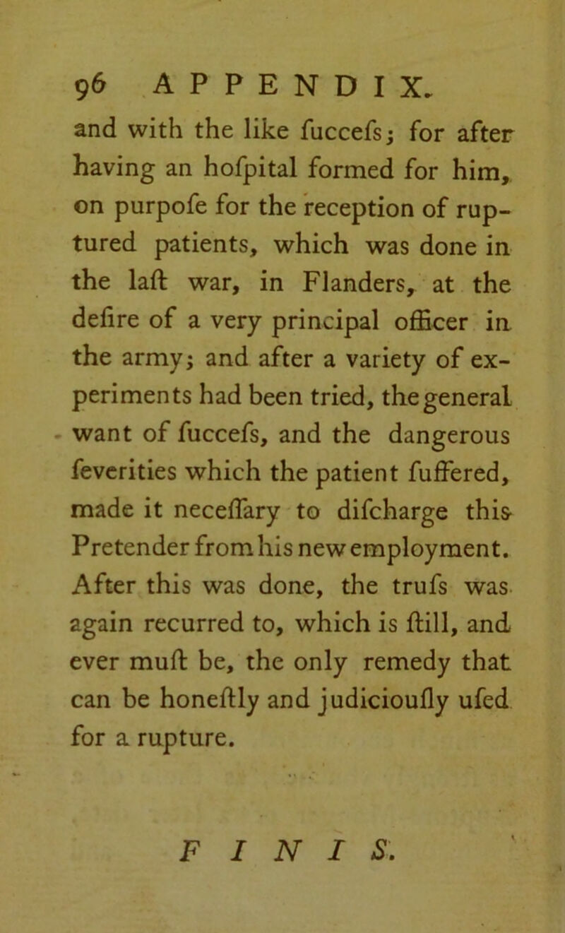 and with the like fuccefs; for after having an hofpital formed for him, on purpofe for the reception of rup- tured patients, which was done in the laft war, in Flanders, at the dehre of a very principal officer in the army; and after a variety of ex- periments had been tried, the general want of fuccefs, and the dangerous feverities which the patient fuffered, made it neceffary to difcharge this- Pretender from his new employment. After this was done, the trufs was again recurred to, which is ftill, and ever muft be, the only remedy that can be honeftly and judicioufly ufed for a rupture. FINIS.