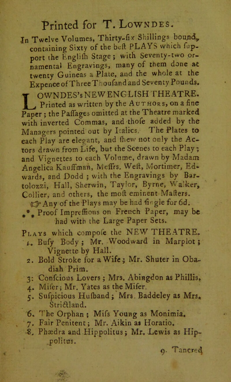 Printed for T. Lowndes. ,In Twelve Volumes, Thirty-fix Shillings bound* containing Sixty of the belt PLAYS which fup- port the Englifh Stage; with Seventy-two or- namental Engravings, many of them done at twenty Guineas a Plate, and the whole at the ExpenceofThreeThoufand and Seventy Pounds. LOWNDES’sNEWENGLISH theatre. Printed as written by the Authors, on a fine Paper ; the Paffages omitted at the Theatre marked with inverted Commas, and thofe added by the Managers pointed out by Italics. The Plates to each Play are elegant, and (hew not only the Ac- tors drawn from Life, but the Scenes to each Play; and Vignettes to each Volume, drawn by Madam Angelica Kauffman, IVjeffrs. Welt, Mortimer, Ed- wards, and Dodd ; with the Engravings by Bar- tolozzi, Hall, Sherwin, Taylor, Byrne, Walker, Collier, and others, the molt eminent Matters. S^Any of the Plays may be had tingle for 6d. Proof Impreffions on French Paper, may be had with the Large Paper Sets. Plays which compofe the NEW THEATRE, j.. Bufy Body; Mr. Woodward in Marplot; Vignette by Hall. 2. Bold Stroke for a Wife ; Mr. Shuter in Oba- diah Prim. 3: Confcious Lovers; Mrs. Abingdon as Phillis. 4. Mifer; Mr. Yates as theMifer 5. Sufpicious Hulband; Mrs Baddeley as Mrs. Striftland. 6. The Orphan ; Mifs Young as Monimia. , 7. Fair Penitent; Mr. Aikin as Horatio. 8. Phaedra and Hippolitus; Mr. Lewis as Hip- .politus.