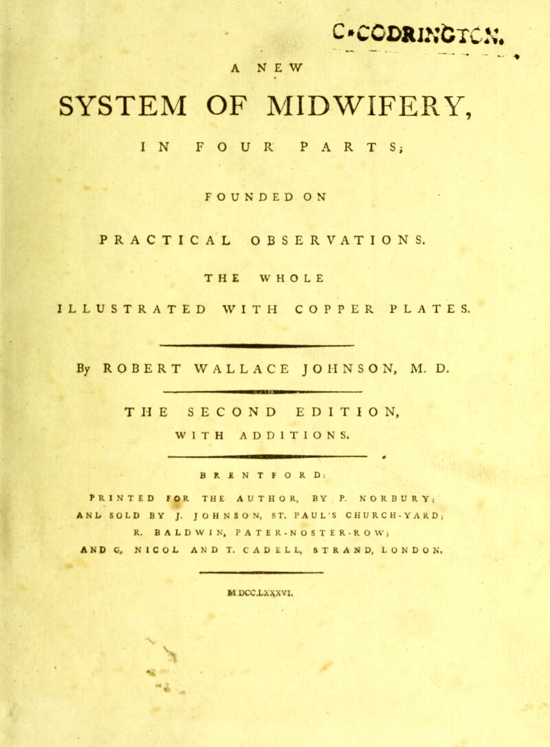 c»ccdrjj;&tc.\\ A NEW SYSTEM OF MIDWIFERY, IN FOUR PARTS; FOUNDED ON PRACTICAL OBSERVATIONS. THE WHOLE ILLUSTRATED WITH COPPER PLATES. By ROBERT WALLACE JOHNSON, M. D. THE SECOND EDITION, WITH ADDITIONS. BRENTFORD: PRINTED FOR THE AUTHOR, BY P. NORBURY; AND SOLD BY J. JOHNSON, ST. PAUL’S CHURCH-YARD; R. BALDWIN, PATER-NOSTER-ROW; AND G, N1COL ANDT. CADELL, STRAND, LONDON. MDCC.LXXXVI. V