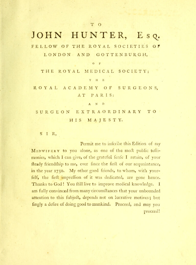 T O JOHN HUNTER, Esc^. FELLOW OF THE ROYAL SOCIETIES OF LONDON AND GOTTENBURGH, O F THE ROYAL MEDICAL SOCIETY; f THE ROYAL ACADEMY OF SURGEONS, AT PARIS: AND SURGEON EXTRAORDINARY TO HIS MAJESTY. S I R, Permit me to inferibe this Edition of my Midwifery to you alone, as one of the moft public teRi- monies, which I can give, of the grateful fenfe I retain, of your Ready friendship to me, ever fince the fir ft of our acquaintance, in the year 1750. My other good friends, to whom, with your- feIf, the firft impreflion of it was dedicated, are gone hence. Thanks to God ! You Rill live to improve medical knowledge. I am fully convinced from many circumRances that your unbounded attention to this fubje£f, depends not on lucrative motives; but fingly a defire of doing good to mankind. Proceed, and may you proceed!