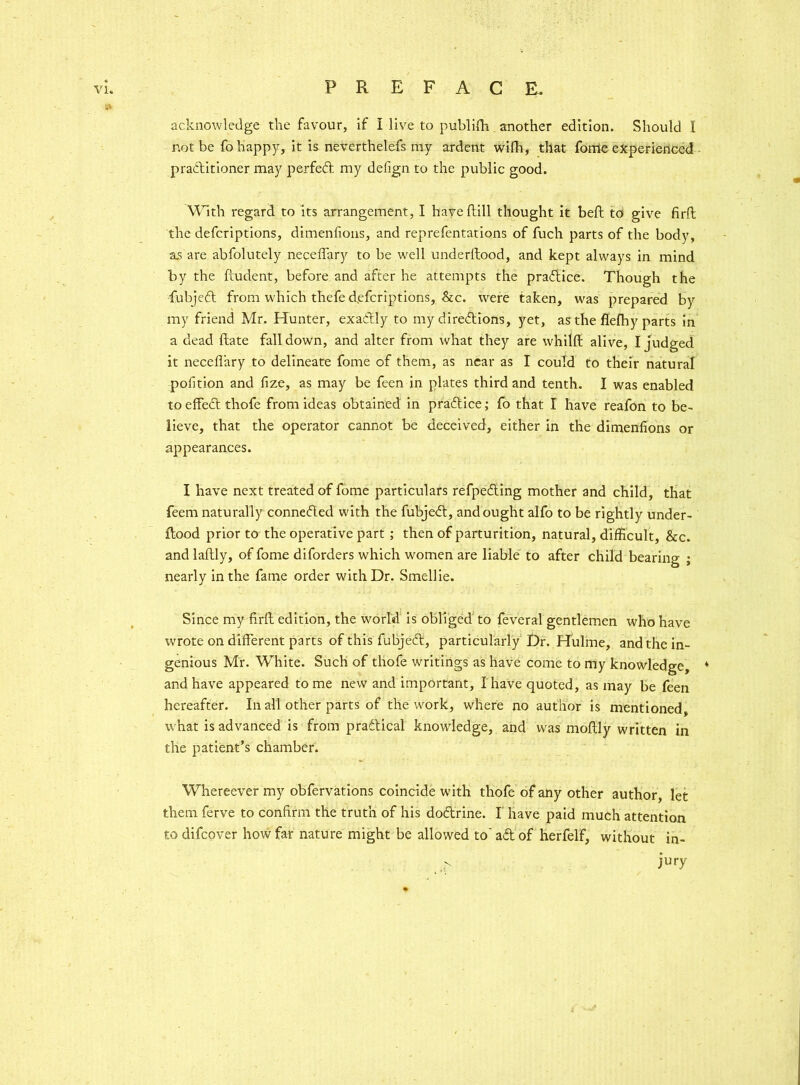 » acknowledge the favour, if I live to publidi another edition. Should I not be fo happy, it is neverthelefs my ardent with, that fome experienced practitioner may perfed my defign to the public good. With regard to its arrangement, I haveftill thought it beft to give firft the defcriptions, dimenfions, and reprefentations of fuch parts of the body, as are abfolutely neceffary to be well underltood, and kept always in mind by the ftudent, before and after he attempts the practice. Though the fubjed from which thefe d.efcriptions, See. were taken, was prepared by my friend Mr. Hunter, exadly to my directions, yet, as the flefhy parts in a dead date fall down, and alter from what they are whilft alive, I judged it necefl’ary to delineate fome of them, as near as I could to their natural pofition and fize, as may be feen in plates third and tenth. I was enabled toeffedt thofe from ideas obtained in pradice; fo that I have reafon to be- lieve, that the operator cannot be deceived, either in the dimenfions or appearances. I have next treated of fome particulars refpeding mother and child, that feem naturally connected with the fubjed, and ought alfo to be rightly under- flood prior to the operative part ; then of parturition, natural, difficult, &c. and laftly, of fome diforders which women are liable to after child bearing ; nearly in the fame order with Dr. Smellie. Since my firll edition, the world is obliged to feveral gentlemen who have wrote on different parts of this fubjeff, particularly Dr. Hulme, and the in- genious Mr. White. Such of thofe writings as have come to my knowledge, * and have appeared tome new and important, I have quoted, as may be feen hereafter. In all other parts of the work, where no author is mentioned, what is advanced is from practical knowledge, and was moflly written in the patient’s chamber. Whereever my obfervations coincide with thofe of any other author, let them ferve to confirm the truth of his dodrine. I have paid much attention to difeover how far nature might be allowed to ad of herfelf, without in- jury