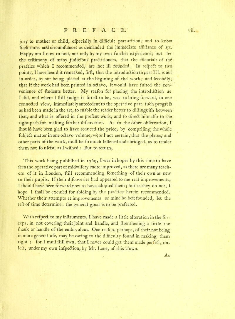 jury to mother or child, efpecially in difficult parturition; and to know fuch times and circumftances as demanded the immediate affiftance of art. Happy am I now1 to find, not only by my own further experience, but by the teftimony of many judicious practitioners, that the efientials of the praCtice which I recommended, are not ill founded. In refpeCt to two points, I have heard it remarked, firft, that the introduction to part III. is not in order, by not being placed at the begining of the v'ork; and feeondly^ that if the w'Ork had been printed in oCtavo, it would have fuited the Con- venience of ftudents better. My reafon for placing the introduction as I did, and vffiere I ftill judge it fitted; to be, wras to bring forward, in one connected view, immediately antecedent to the operative part, fuch progr'efs as had been made in the art, to enable the reader better to diftinguifh between that, and wdiat is offered in the prefent w'ork; and to direCt him alfo to the right path for making farther difcoveries. As to the other obfervation, I fliould have been glad to have reduced the price, by comprifing the whole fubjeCt matter in one octavo volume, w^ere I not certain, that the plates,' and other parts of the work, muff be fo much lefiened and abridged, as to render them not fo ufeful as I wilhed : But to return. This work being publifhed in 1769, I was in hopes by this time to have feenthe operative part of midwfifery more improved, as there are many teach- ers of it in London, ftill recommending fomething of their own as new to their pupils. If their difcoveries had appeared to me real improvements, I fhould have been forward' now to have adopted them ; but as they do not, I hope I ihall be excufed for abiding by the practice herein recommended. Whether their attempts at improvements or mine be beft founded, let the teft of time determine: the general good is to be preferred. With refpeCt to my inftruments, I have made a little alteration in the for- ceps, in not covering theirjoint and handle, and ftrenthening a little the fhank or handle of the embryulcus. One reafon, perhaps, of their not being in more general ufe, may be owing to the difficulty found in making them right ; for I muft ftill owm, that I never could get them made perfeCt, un- lefs, under my own infpe&ion, by Mr. Lane, of this Towrn. As