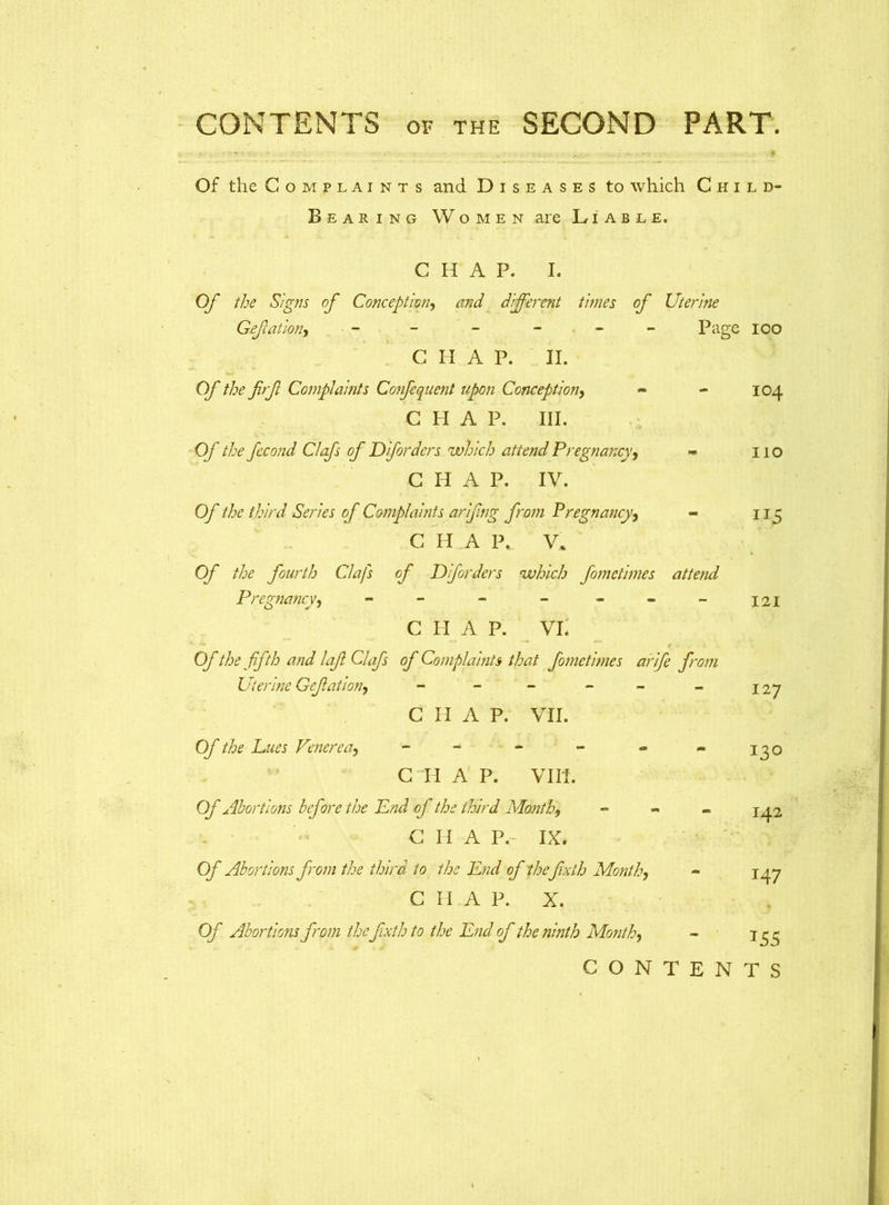 • • -'y• • , , *•. f Of the Complaints and Diseases to which Child- Bearing Women are Liable. CHAP. I. Of the Signs of Conception, and different times of Uterine Gefation, ------ CHAP. II. Of the firf Complaints Co?fequent upon Conception, C PI A P. III. Of the fecond Clafs of Dforders which attend Pregnancy, - C H A P. IV. Of the third Series of Complaints arijing from Pregnancy, - CHAP. V. Of the fourth Clafs of Dforders ‘which fometimes attend Pregnancy, - - - C PI A P. VI, Of the fifth and lafi Clafs of Complaints that fometimes arife from Uterine Gefation, - - - - C PI A P. VII. Of the Dues Venerea^ ------ C H A P. VIII. Of Abortions before the Dnd of the third Month, - C H A P. IX. Of Abortions from the third to the End of the fixth Month, C H A P. X. Of Abortions from thefixth to the End of the ninth Month, Page ioo 104 110 121 127 130 142 147 155