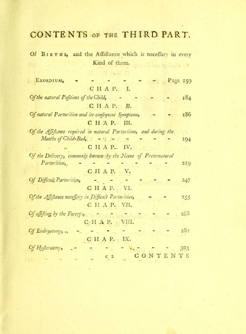 Of Births, and the Afliftance which is neceffary in every Kind of them. Exordium, « Page 159 C H A P. I. Of the natural Poftions of the Child, - - - « 184 C H A P. II. Of natural Parturition and its confequent Symptoms, - - 186 CHAP. III. Of the Affiance required in natural Parturition, and during the Months of Child-Bed, -_ r i - - - - 194 „ G H A P.~ IV. r> - Of the Delivery, commonly known by the Name of Preternatural Parturition, - - - - 219 C H A P. V. Of Difficult Parturition, 247 C H A P. VI. Of the Affiance neceffary in Difficult Parturition, « 255 C II A P. VII. Of affifing by the Forceps, , - - 268 G- IT A P. ■ VIII. Of Emlryatomy, - CO 10 G IT A P. IX. Of Hyferotcmy, 3°3