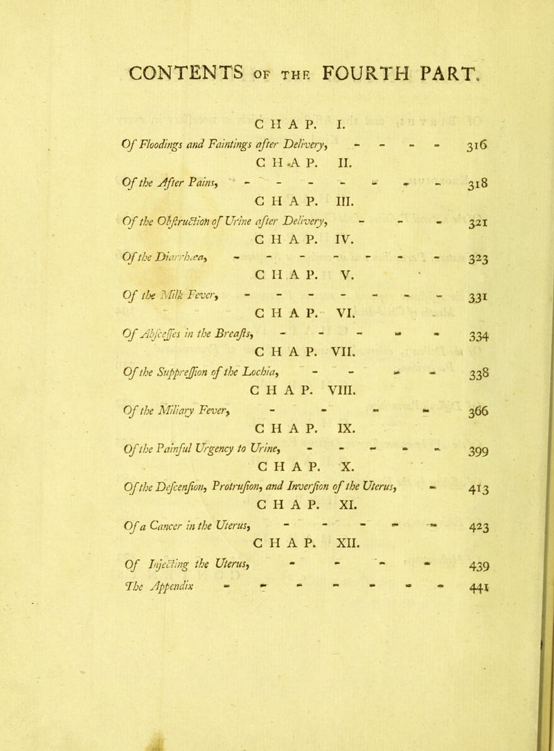 CHAP. I. Of Floodings and Faintings after Delivery, C H .A P. II. 316 Of the After Pains, - - - CHAP. III. 318 Of the OhfruFtion of Urine after Delivery, CHAP. IV. 321 Of the Diarrhoea, - C H A P. V. 323 Of tlx Milk Fever, - C H A P. VI. 331 Of Abfcejfes in the Breajls, CHAP. VII. 334 Of the SuppreJJion of the Lochia, CHAP. ' VIII. 338 Of the Miliary Fever, CHAP. IX. 366 Of the Painful Urgency to Urine, CHAP. X. 399 Of the Defcenfon, Protrufon, and Inverfon of the Uterus, - CHAP. XI. 4i3 Of a Cancer in the Uterus, CHAP. XII. 423 Of Injecting the Uterus, «• M « 439 Fix Appendix - ^ e* 19 441
