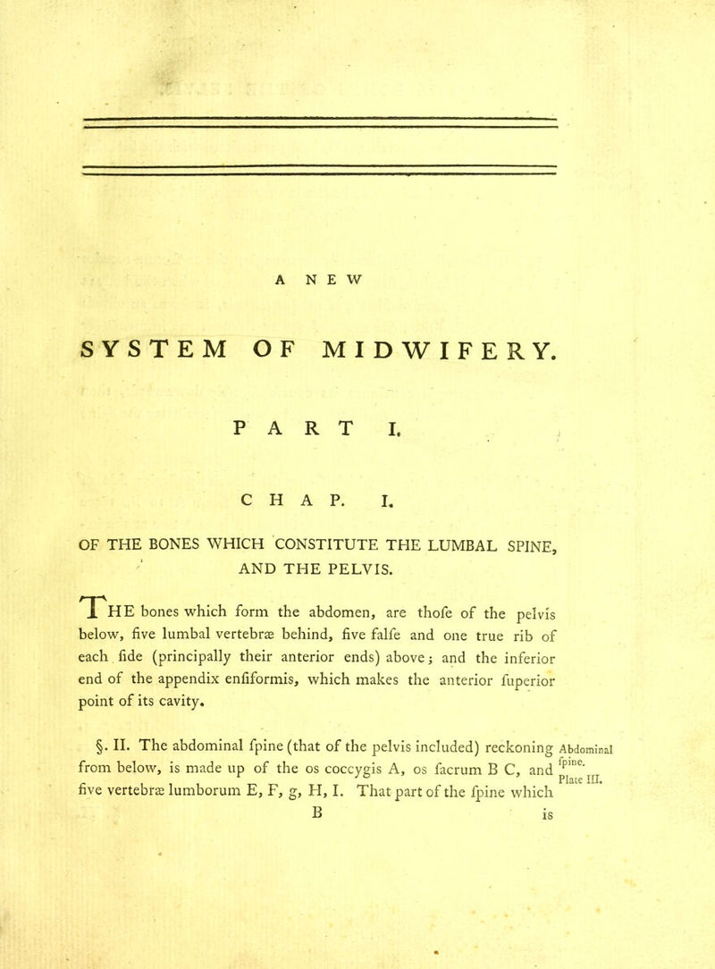 A NEW SYSTEM OF MIDWIFERY. PART I. CHAP. I„ OF THE BONES WHICH CONSTITUTE THE LUMBAL SPINE, AND THE PELVIS. The bones which form the abdomen, are thofe of the pelvis below, five lumbal vertebra behind, five falfe and one true rib of each fide (principally their anterior ends) above; and the inferior end of the appendix enfiformis, which makes the anterior fuperior point of its cavity. §. II. The abdominal fpine (that of the pelvis included) reckoning Abdominal from below, is made up of the os coccygis A, os facrum B C, and 2pine‘ . Plate III. five vertebra lumborum E, F, g, H, I. That part of the fpine which B is