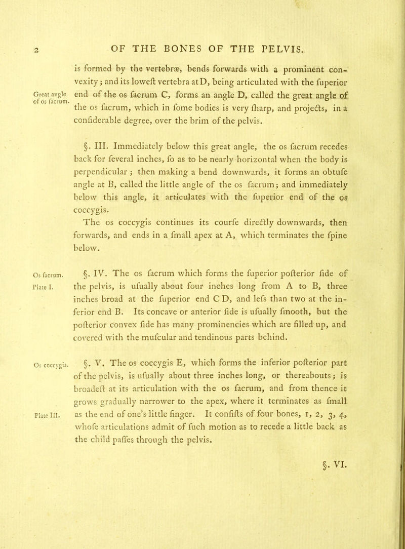 Great angle of os facrum. Os facrum. Plate I. Os coccygis. is formed by the vertebrae, bends forwards with a prominent con- vexity ; and its lowed; vertebra atD, being articulated with the fuperior end of the os facrum C, forms an angle D, called the great angle of the os facrum, which in fome bodies is very fharp, and projects, in a confiderable degree, over the brim of the pelvis. §. III. Immediately below this great angle, the os facrum recedes back for feveral inches, fo as to be nearly horizontal when the body is perpendicular ; then making a bend downwards, it forms an obtufe angle at B, called the little angle of the os facrum; and immediately below this angle, it articulates with the fuperior end of the os coccygis. The os coccygis continues its courfe direitly downwards, then forwards, and ends in a fmall apex at A, which terminates the fpine below. §. IV. The os facrum which forms the fuperior pofterior fide of the pelvis, is ufually about four inches long from A to B, three inches broad at the fuperior end CD, and lefs than two at the in- ferior end B. Its concave or anterior fide is ufually fmooth, but the pofterior convex fide has many prominencies which are filled up, and covered with the mufcular and tendinous parts behind. §. V. The os coccygis E, which forms the inferior pofterior part of the pelvis, is ufually about three inches long, or thereabouts; is broadeft at its articulation with the os facrum, and from thence it grows gradually narrower to the apex, where it terminates as fmall as the end of one’s little finger. It confifts of four bones, 1,2, 3, 4, whofe articulations admit of fuch motion as to recede a little back as the child pafles through the pelvis. Plate III.
