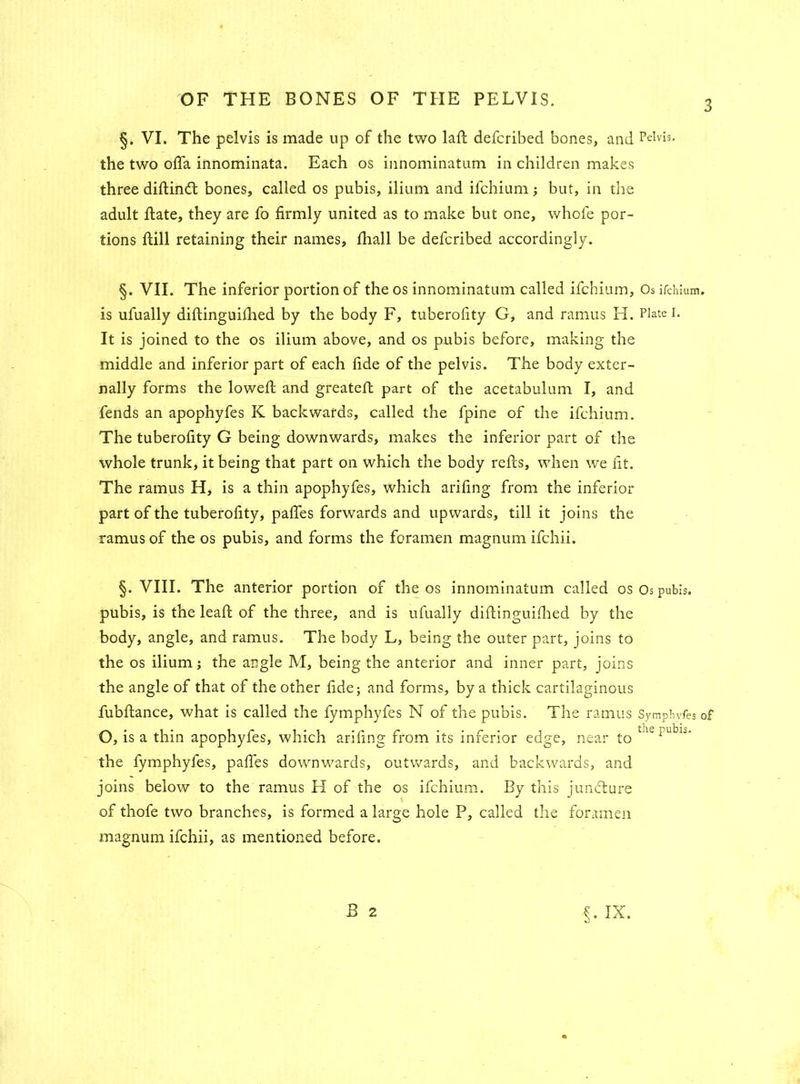§. VI. The pelvis is made up of the two lad; defcribed bones, and Pelvis, the two ofla innominata. Each os innominatum in children makes three diftindt bones, called os pubis, ilium and ifchium; but, in the adult Hate, they are fo firmly united as to make but one, whole por- tions ftill retaining their names, fhall be defcribed accordingly. §. VII. The inferior portion of the os innominatum called ifchium. Os ifchium. is ufually diftinguillied by the body F, tuberofity G, and ramus H. Plate I. It is joined to the os ilium above, and os pubis before, making the middle and inferior part of each fide of the pelvis. The body exter- nally forms the lowed; and greated: part of the acetabulum I, and fends an apophyfes K backwards, called the fpine of the ifchium. The tuberofity G being downwards, makes the inferior part of the whole trunk, it being that part on which the body reds, when we fit. The ramus H, is a thin apophyfes, which arifing from the inferior part of the tuberofity, padfes forwards and upwards, till it joins the ramus of the os pubis, and forms the foramen magnum ifchii. §. VIII. The anterior portion of the os innominatum called os Os pubis, pubis, is the lead: of the three, and is ufually didinguifhed by the body, angle, and ramus. The body L, being the outer part, joins to the os ilium; the angle M, being the anterior and inner part, joins the angle of that of the other fide; and forms, by a thick cartilaginous fubftance, what is called the fymphyfes N of the pubis. The ramus Symphvfes of O, is a thin apophyfes, which arifing from its inferior edge, near to the iULl the fymphyfes, pades downwards, outwards, and backwards, and joins below to the ramus H of the os ifchium. By this juncture of thofe two branches, is formed a large hole P, called the foramen magnum ifchii, as mentioned before.